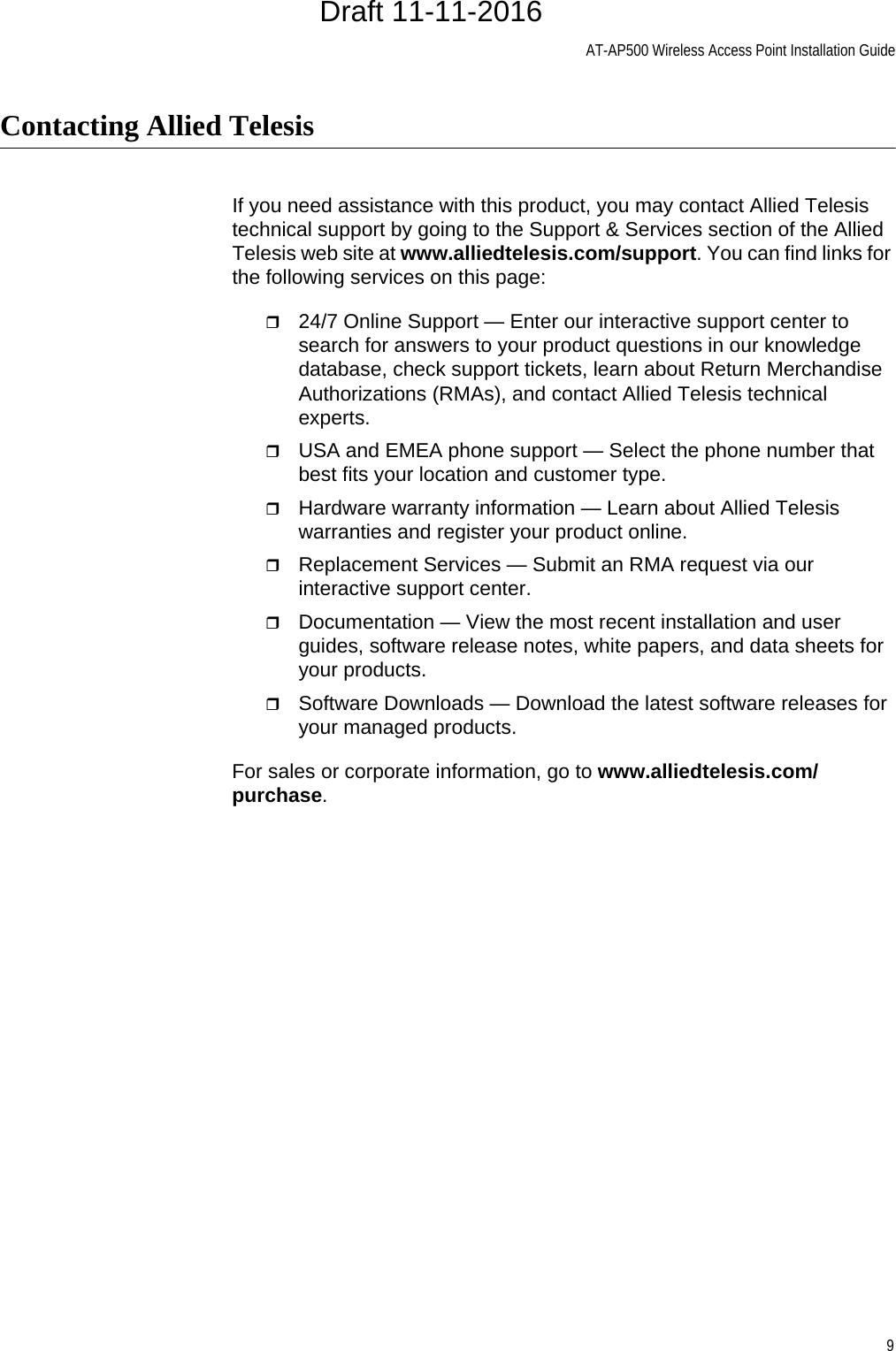 AT-AP500 Wireless Access Point Installation Guide9Contacting Allied TelesisIf you need assistance with this product, you may contact Allied Telesis technical support by going to the Support &amp; Services section of the Allied Telesis web site at www.alliedtelesis.com/support. You can find links for the following services on this page:24/7 Online Support — Enter our interactive support center to search for answers to your product questions in our knowledge database, check support tickets, learn about Return Merchandise Authorizations (RMAs), and contact Allied Telesis technical experts.USA and EMEA phone support — Select the phone number that best fits your location and customer type.Hardware warranty information — Learn about Allied Telesis warranties and register your product online.Replacement Services — Submit an RMA request via our interactive support center.Documentation — View the most recent installation and user guides, software release notes, white papers, and data sheets for your products.Software Downloads — Download the latest software releases for your managed products.For sales or corporate information, go to www.alliedtelesis.com/purchase.Draft 11-11-2016