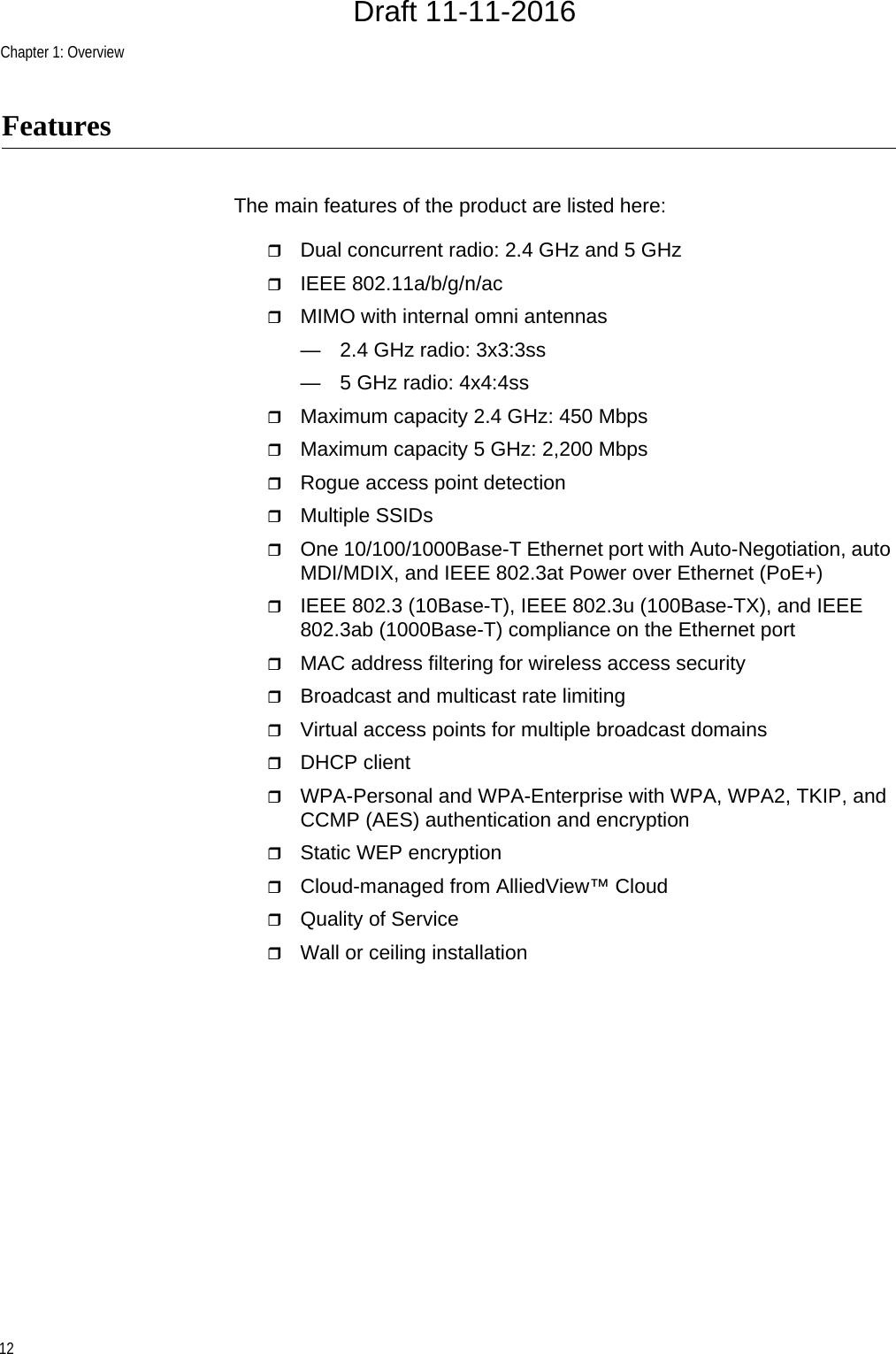 Chapter 1: Overview12FeaturesThe main features of the product are listed here:Dual concurrent radio: 2.4 GHz and 5 GHzIEEE 802.11a/b/g/n/acMIMO with internal omni antennas— 2.4 GHz radio: 3x3:3ss— 5 GHz radio: 4x4:4ssMaximum capacity 2.4 GHz: 450 MbpsMaximum capacity 5 GHz: 2,200 MbpsRogue access point detectionMultiple SSIDsOne 10/100/1000Base-T Ethernet port with Auto-Negotiation, auto MDI/MDIX, and IEEE 802.3at Power over Ethernet (PoE+)IEEE 802.3 (10Base-T), IEEE 802.3u (100Base-TX), and IEEE 802.3ab (1000Base-T) compliance on the Ethernet portMAC address filtering for wireless access securityBroadcast and multicast rate limitingVirtual access points for multiple broadcast domainsDHCP clientWPA-Personal and WPA-Enterprise with WPA, WPA2, TKIP, and CCMP (AES) authentication and encryptionStatic WEP encryptionCloud-managed from AlliedView™ CloudQuality of ServiceWall or ceiling installationDraft 11-11-2016