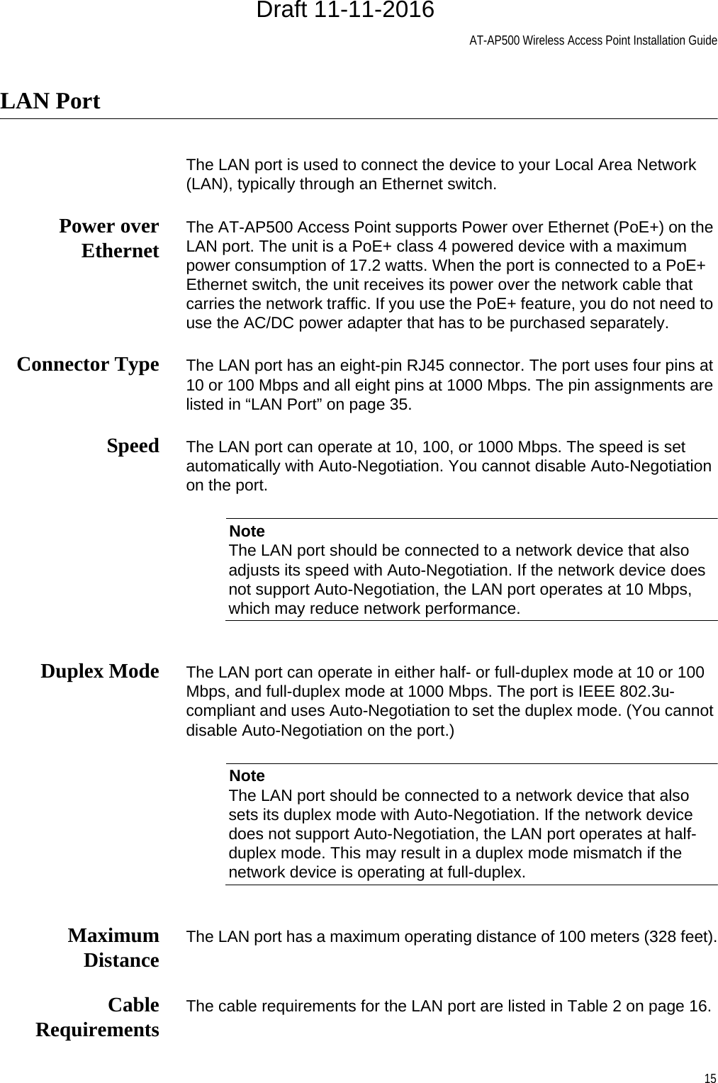 AT-AP500 Wireless Access Point Installation Guide15LAN PortThe LAN port is used to connect the device to your Local Area Network (LAN), typically through an Ethernet switch.Power overEthernet The AT-AP500 Access Point supports Power over Ethernet (PoE+) on the LAN port. The unit is a PoE+ class 4 powered device with a maximum power consumption of 17.2 watts. When the port is connected to a PoE+ Ethernet switch, the unit receives its power over the network cable that carries the network traffic. If you use the PoE+ feature, you do not need to use the AC/DC power adapter that has to be purchased separately.Connector Type The LAN port has an eight-pin RJ45 connector. The port uses four pins at 10 or 100 Mbps and all eight pins at 1000 Mbps. The pin assignments are listed in “LAN Port” on page 35.Speed The LAN port can operate at 10, 100, or 1000 Mbps. The speed is set automatically with Auto-Negotiation. You cannot disable Auto-Negotiation on the port.NoteThe LAN port should be connected to a network device that also adjusts its speed with Auto-Negotiation. If the network device does not support Auto-Negotiation, the LAN port operates at 10 Mbps, which may reduce network performance.Duplex Mode The LAN port can operate in either half- or full-duplex mode at 10 or 100 Mbps, and full-duplex mode at 1000 Mbps. The port is IEEE 802.3u-compliant and uses Auto-Negotiation to set the duplex mode. (You cannot disable Auto-Negotiation on the port.)NoteThe LAN port should be connected to a network device that also sets its duplex mode with Auto-Negotiation. If the network device does not support Auto-Negotiation, the LAN port operates at half-duplex mode. This may result in a duplex mode mismatch if the network device is operating at full-duplex.MaximumDistance The LAN port has a maximum operating distance of 100 meters (328 feet).CableRequirements The cable requirements for the LAN port are listed in Table 2 on page 16.Draft 11-11-2016