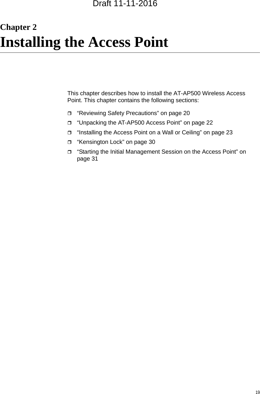 19Chapter 2Installing the Access PointThis chapter describes how to install the AT-AP500 Wireless Access Point. This chapter contains the following sections:“Reviewing Safety Precautions” on page 20“Unpacking the AT-AP500 Access Point” on page 22“Installing the Access Point on a Wall or Ceiling” on page 23“Kensington Lock” on page 30“Starting the Initial Management Session on the Access Point” on page 31Draft 11-11-2016