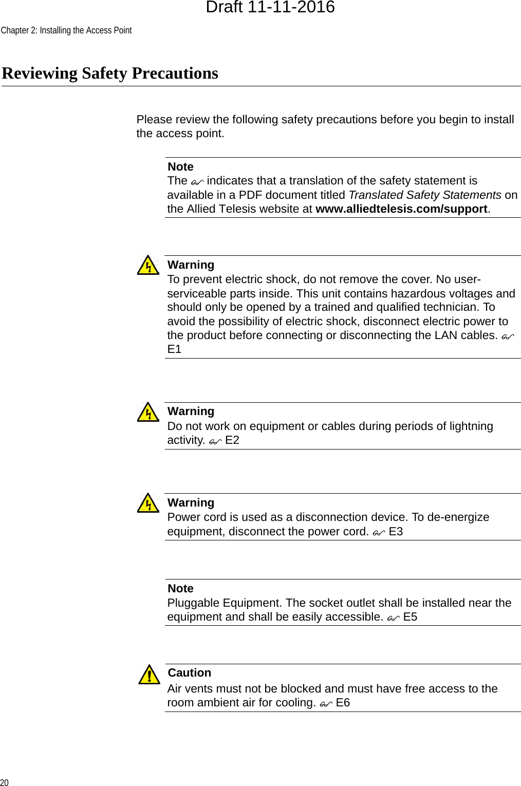 Chapter 2: Installing the Access Point20Reviewing Safety PrecautionsPlease review the following safety precautions before you begin to install the access point.NoteThe  indicates that a translation of the safety statement is available in a PDF document titled Translated Safety Statements on the Allied Telesis website at www.alliedtelesis.com/support.WarningTo prevent electric shock, do not remove the cover. No user-serviceable parts inside. This unit contains hazardous voltages and should only be opened by a trained and qualified technician. To avoid the possibility of electric shock, disconnect electric power to the product before connecting or disconnecting the LAN cables.  E1WarningDo not work on equipment or cables during periods of lightning activity.  E2WarningPower cord is used as a disconnection device. To de-energize equipment, disconnect the power cord.  E3NotePluggable Equipment. The socket outlet shall be installed near the equipment and shall be easily accessible.  E5CautionAir vents must not be blocked and must have free access to the room ambient air for cooling.  E6Draft 11-11-2016