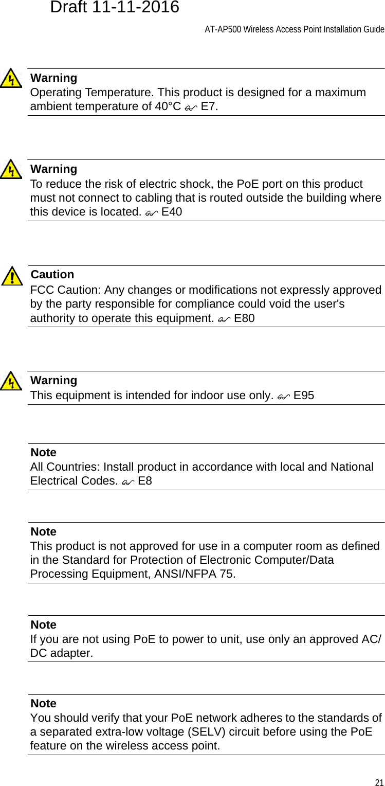 AT-AP500 Wireless Access Point Installation Guide21WarningOperating Temperature. This product is designed for a maximum ambient temperature of 40°C  E7.WarningTo reduce the risk of electric shock, the PoE port on this product must not connect to cabling that is routed outside the building where this device is located.  E40CautionFCC Caution: Any changes or modifications not expressly approved by the party responsible for compliance could void the user&apos;s authority to operate this equipment.  E80WarningThis equipment is intended for indoor use only.  E95NoteAll Countries: Install product in accordance with local and National Electrical Codes.  E8NoteThis product is not approved for use in a computer room as defined in the Standard for Protection of Electronic Computer/Data Processing Equipment, ANSI/NFPA 75.NoteIf you are not using PoE to power to unit, use only an approved AC/DC adapter.NoteYou should verify that your PoE network adheres to the standards of a separated extra-low voltage (SELV) circuit before using the PoE feature on the wireless access point.Draft 11-11-2016