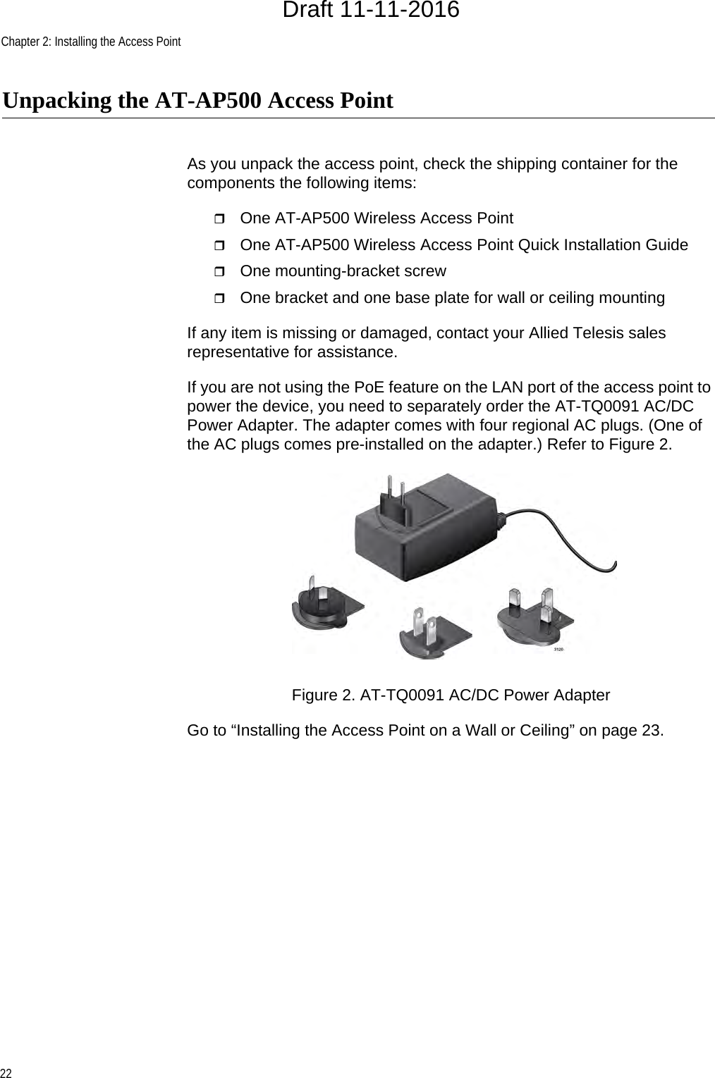 Chapter 2: Installing the Access Point22Unpacking the AT-AP500 Access PointAs you unpack the access point, check the shipping container for the components the following items:One AT-AP500 Wireless Access PointOne AT-AP500 Wireless Access Point Quick Installation GuideOne mounting-bracket screwOne bracket and one base plate for wall or ceiling mountingIf any item is missing or damaged, contact your Allied Telesis sales representative for assistance.If you are not using the PoE feature on the LAN port of the access point to power the device, you need to separately order the AT-TQ0091 AC/DC Power Adapter. The adapter comes with four regional AC plugs. (One of the AC plugs comes pre-installed on the adapter.) Refer to Figure 2.Figure 2. AT-TQ0091 AC/DC Power AdapterGo to “Installing the Access Point on a Wall or Ceiling” on page 23.Draft 11-11-2016