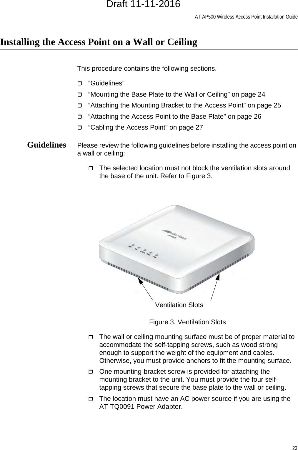 AT-AP500 Wireless Access Point Installation Guide23Installing the Access Point on a Wall or CeilingThis procedure contains the following sections.“Guidelines”“Mounting the Base Plate to the Wall or Ceiling” on page 24“Attaching the Mounting Bracket to the Access Point” on page 25“Attaching the Access Point to the Base Plate” on page 26“Cabling the Access Point” on page 27Guidelines Please review the following guidelines before installing the access point on a wall or ceiling:The selected location must not block the ventilation slots around the base of the unit. Refer to Figure 3.Figure 3. Ventilation SlotsThe wall or ceiling mounting surface must be of proper material to accommodate the self-tapping screws, such as wood strong enough to support the weight of the equipment and cables. Otherwise, you must provide anchors to fit the mounting surface.One mounting-bracket screw is provided for attaching the mounting bracket to the unit. You must provide the four self-tapping screws that secure the base plate to the wall or ceiling.The location must have an AC power source if you are using the AT-TQ0091 Power Adapter.Ventilation SlotsDraft 11-11-2016