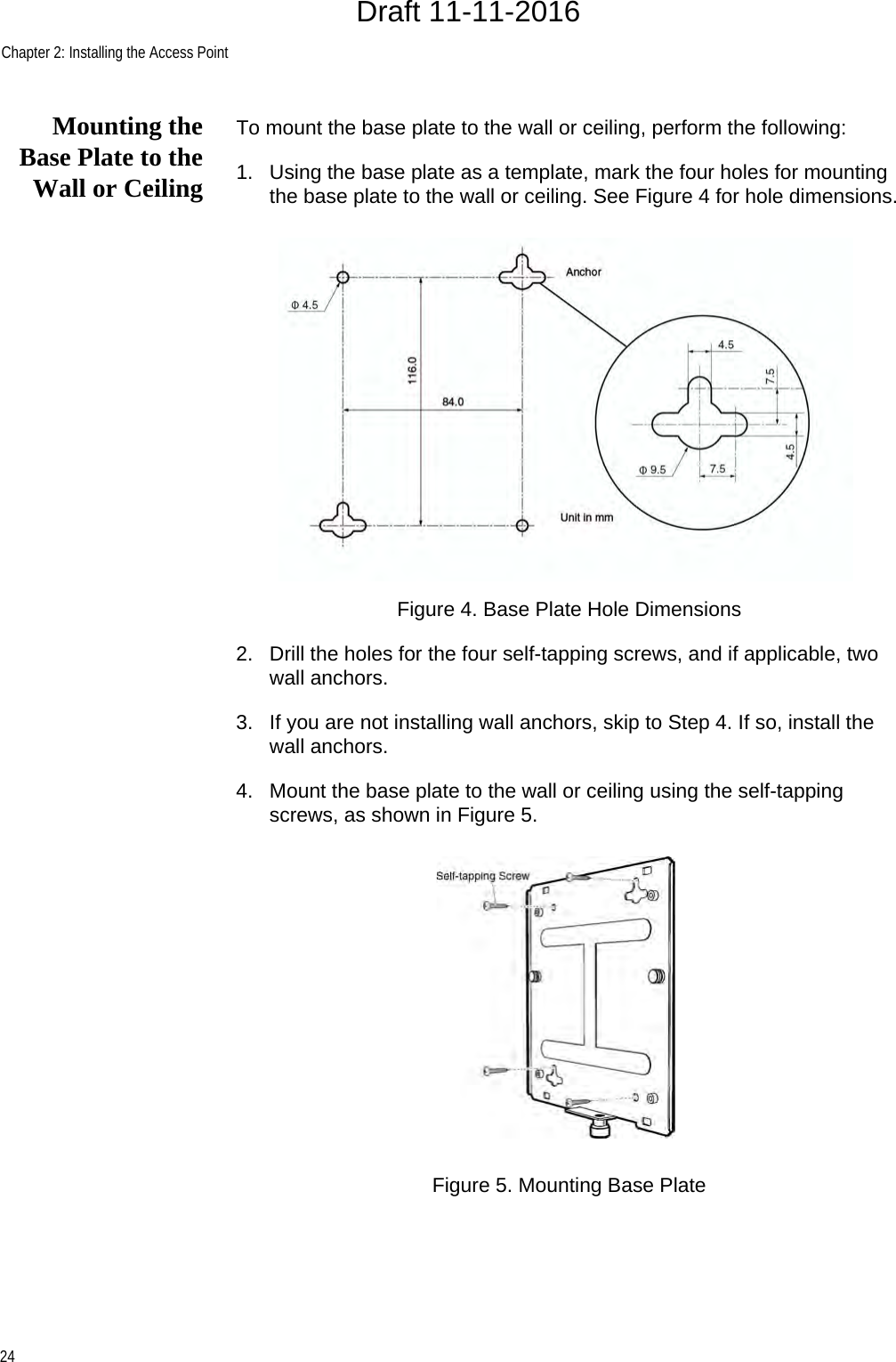 Chapter 2: Installing the Access Point24Mounting theBase Plate to theWall or CeilingTo mount the base plate to the wall or ceiling, perform the following:1. Using the base plate as a template, mark the four holes for mounting the base plate to the wall or ceiling. See Figure 4 for hole dimensions.Figure 4. Base Plate Hole Dimensions2. Drill the holes for the four self-tapping screws, and if applicable, two wall anchors.3. If you are not installing wall anchors, skip to Step 4. If so, install the wall anchors.4. Mount the base plate to the wall or ceiling using the self-tapping screws, as shown in Figure 5.Figure 5. Mounting Base PlateDraft 11-11-2016