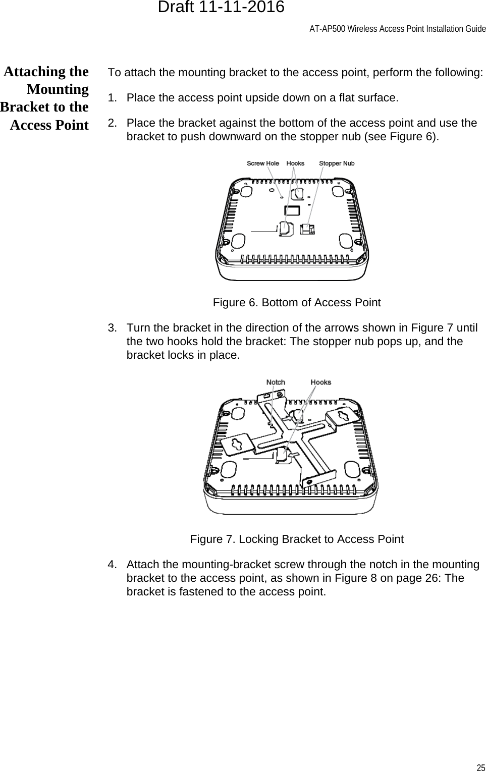 AT-AP500 Wireless Access Point Installation Guide25Attaching theMountingBracket to theAccess PointTo attach the mounting bracket to the access point, perform the following:1. Place the access point upside down on a flat surface.2. Place the bracket against the bottom of the access point and use the bracket to push downward on the stopper nub (see Figure 6).Figure 6. Bottom of Access Point3. Turn the bracket in the direction of the arrows shown in Figure 7 until the two hooks hold the bracket: The stopper nub pops up, and the bracket locks in place.Figure 7. Locking Bracket to Access Point4. Attach the mounting-bracket screw through the notch in the mounting bracket to the access point, as shown in Figure 8 on page 26: The bracket is fastened to the access point.Draft 11-11-2016