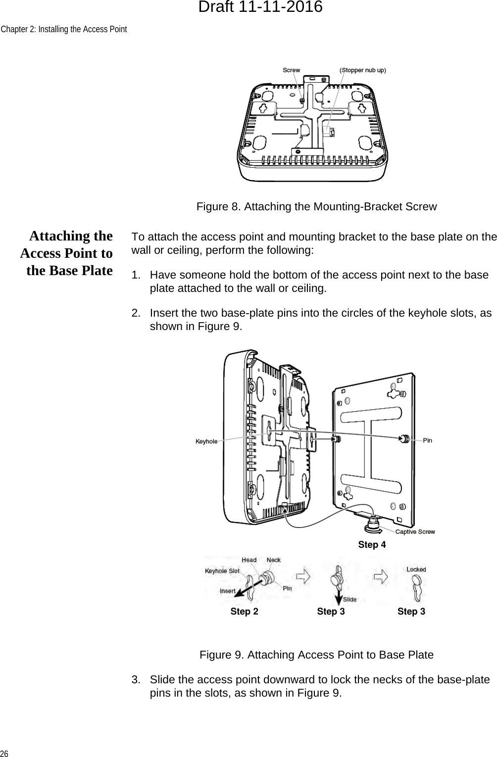 Chapter 2: Installing the Access Point26Figure 8. Attaching the Mounting-Bracket ScrewAttaching theAccess Point tothe Base PlateTo attach the access point and mounting bracket to the base plate on the wall or ceiling, perform the following:1. Have someone hold the bottom of the access point next to the base plate attached to the wall or ceiling.2. Insert the two base-plate pins into the circles of the keyhole slots, as shown in Figure 9.Figure 9. Attaching Access Point to Base Plate3. Slide the access point downward to lock the necks of the base-plate pins in the slots, as shown in Figure 9.Step 2 Step 3Step 4Step 3Draft 11-11-2016