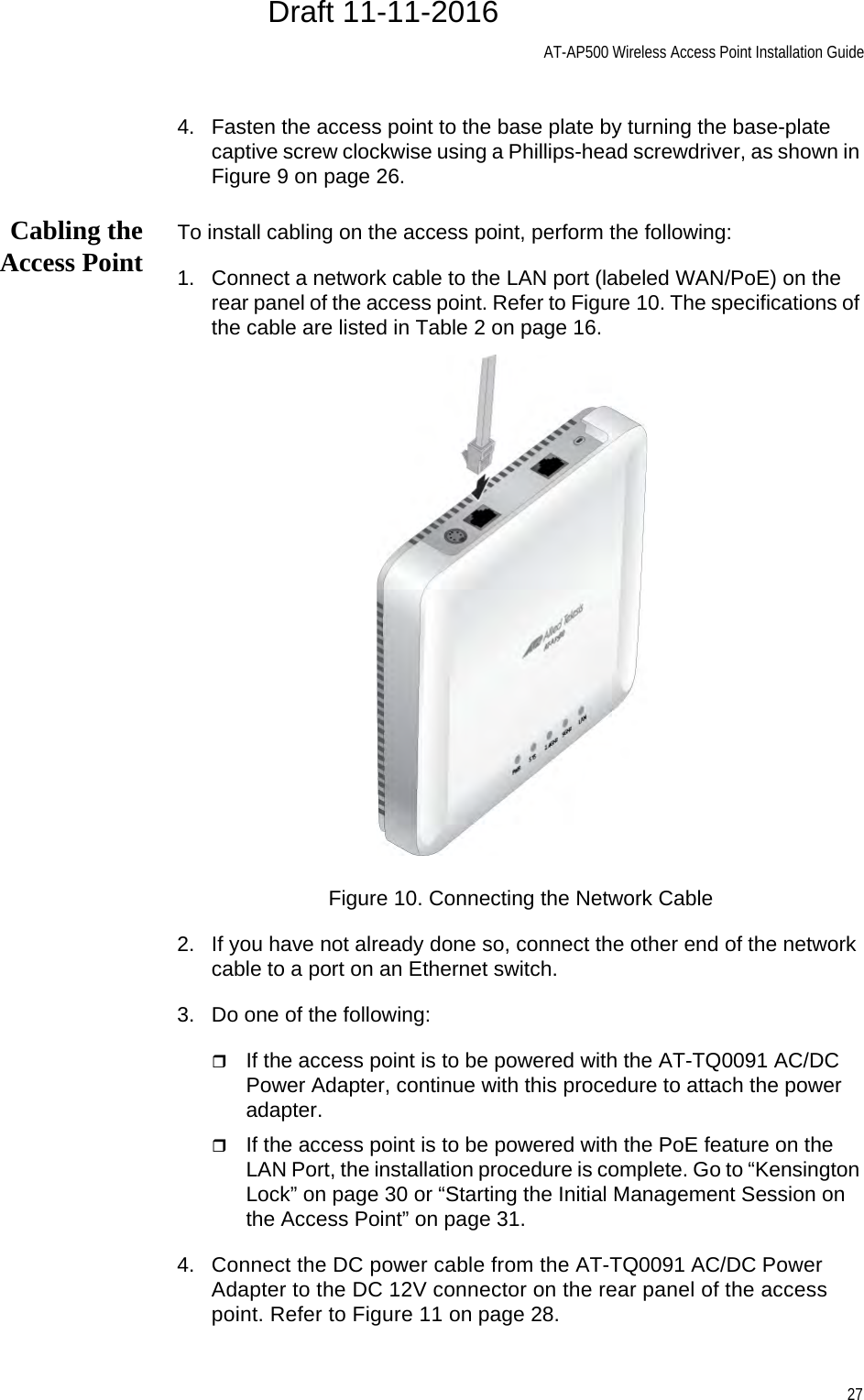 AT-AP500 Wireless Access Point Installation Guide274. Fasten the access point to the base plate by turning the base-plate captive screw clockwise using a Phillips-head screwdriver, as shown in Figure 9 on page 26.Cabling theAccess Point To install cabling on the access point, perform the following:1. Connect a network cable to the LAN port (labeled WAN/PoE) on the rear panel of the access point. Refer to Figure 10. The specifications of the cable are listed in Table 2 on page 16.Figure 10. Connecting the Network Cable2. If you have not already done so, connect the other end of the network cable to a port on an Ethernet switch.3. Do one of the following:If the access point is to be powered with the AT-TQ0091 AC/DC Power Adapter, continue with this procedure to attach the power adapter.If the access point is to be powered with the PoE feature on the LAN Port, the installation procedure is complete. Go to “Kensington Lock” on page 30 or “Starting the Initial Management Session on the Access Point” on page 31.4. Connect the DC power cable from the AT-TQ0091 AC/DC Power Adapter to the DC 12V connector on the rear panel of the access point. Refer to Figure 11 on page 28.Draft 11-11-2016