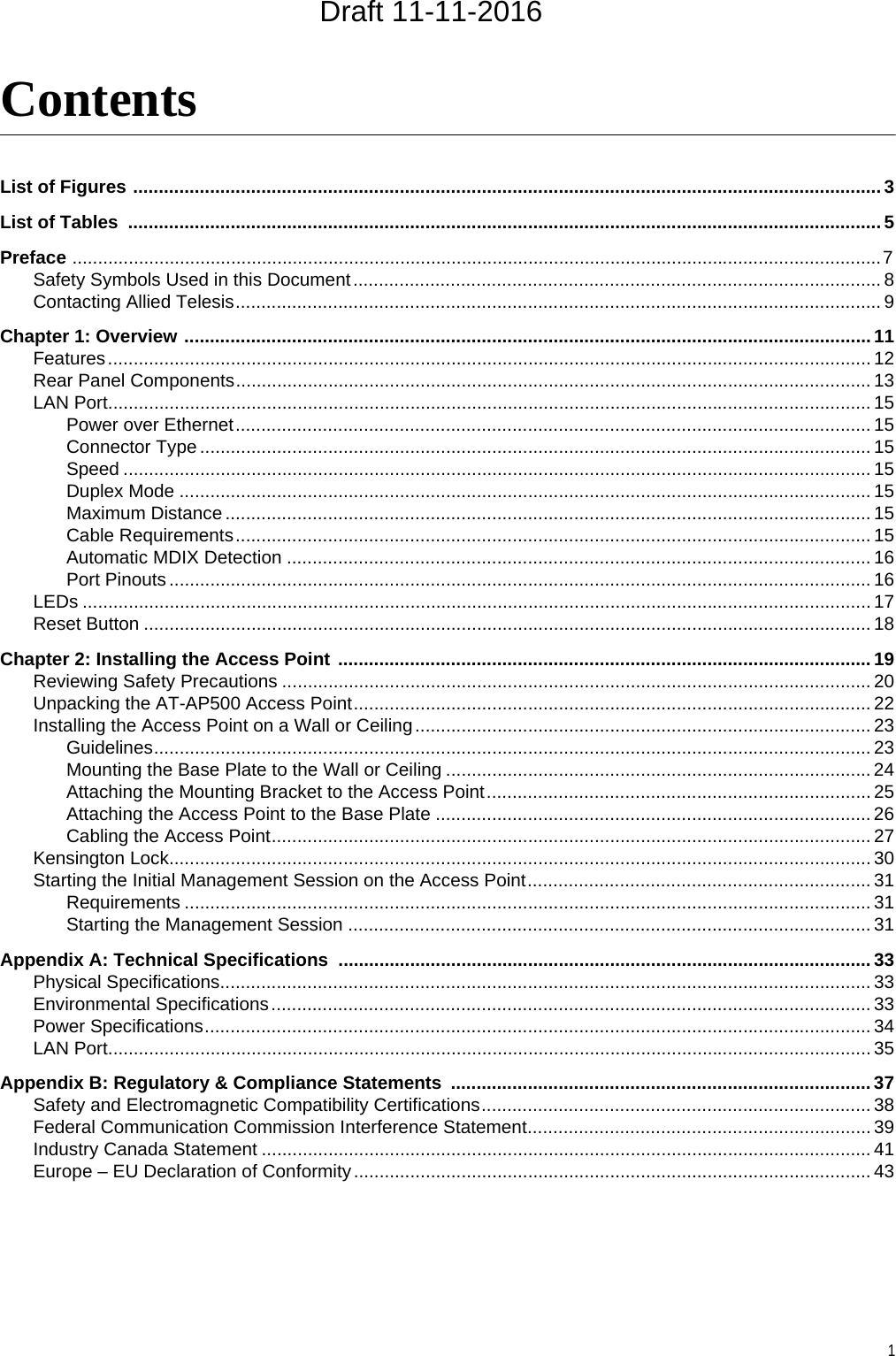 1ContentsList of Figures .................................................................................................................................................. 3List of Tables  ................................................................................................................................................... 5Preface ..............................................................................................................................................................7Safety Symbols Used in this Document....................................................................................................... 8Contacting Allied Telesis.............................................................................................................................. 9Chapter 1: Overview ...................................................................................................................................... 11Features..................................................................................................................................................... 12Rear Panel Components............................................................................................................................ 13LAN Port..................................................................................................................................................... 15Power over Ethernet............................................................................................................................ 15Connector Type ................................................................................................................................... 15Speed .................................................................................................................................................. 15Duplex Mode ....................................................................................................................................... 15Maximum Distance .............................................................................................................................. 15Cable Requirements............................................................................................................................ 15Automatic MDIX Detection .................................................................................................................. 16Port Pinouts......................................................................................................................................... 16LEDs .......................................................................................................................................................... 17Reset Button .............................................................................................................................................. 18Chapter 2: Installing the Access Point ........................................................................................................ 19Reviewing Safety Precautions ................................................................................................................... 20Unpacking the AT-AP500 Access Point..................................................................................................... 22Installing the Access Point on a Wall or Ceiling......................................................................................... 23Guidelines............................................................................................................................................ 23Mounting the Base Plate to the Wall or Ceiling ................................................................................... 24Attaching the Mounting Bracket to the Access Point........................................................................... 25Attaching the Access Point to the Base Plate ..................................................................................... 26Cabling the Access Point..................................................................................................................... 27Kensington Lock......................................................................................................................................... 30Starting the Initial Management Session on the Access Point................................................................... 31Requirements ...................................................................................................................................... 31Starting the Management Session ...................................................................................................... 31Appendix A: Technical Specifications ........................................................................................................33Physical Specifications............................................................................................................................... 33Environmental Specifications..................................................................................................................... 33Power Specifications.................................................................................................................................. 34LAN Port..................................................................................................................................................... 35Appendix B: Regulatory &amp; Compliance Statements  ..................................................................................37Safety and Electromagnetic Compatibility Certifications............................................................................ 38Federal Communication Commission Interference Statement................................................................... 39Industry Canada Statement ....................................................................................................................... 41Europe – EU Declaration of Conformity..................................................................................................... 43Draft 11-11-2016