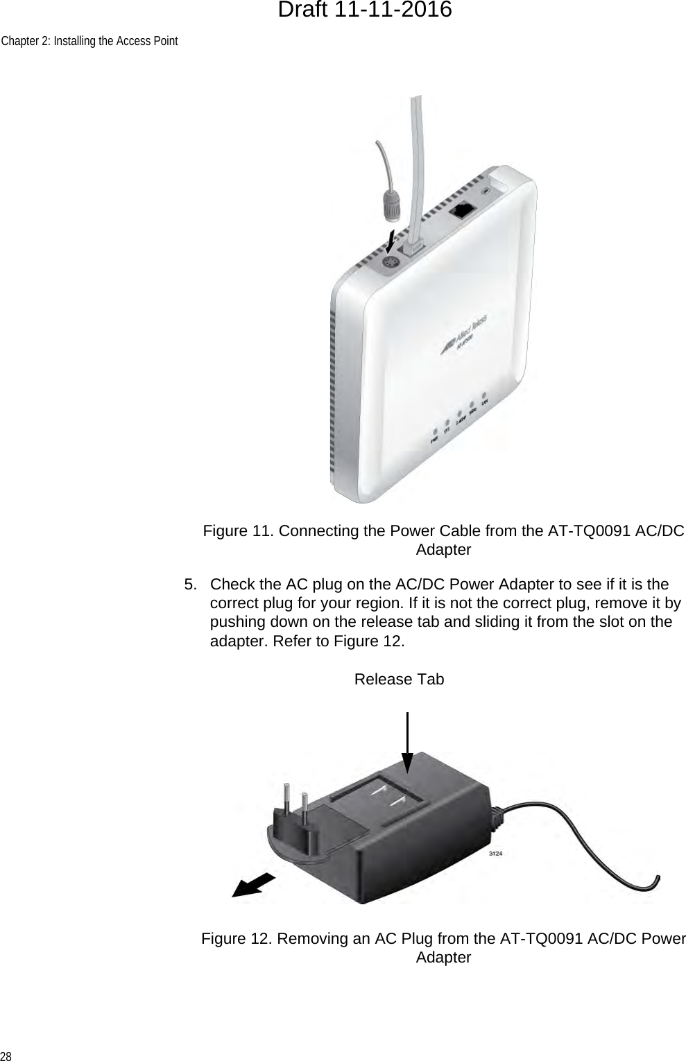 Chapter 2: Installing the Access Point28Figure 11. Connecting the Power Cable from the AT-TQ0091 AC/DC Adapter5. Check the AC plug on the AC/DC Power Adapter to see if it is the correct plug for your region. If it is not the correct plug, remove it by pushing down on the release tab and sliding it from the slot on the adapter. Refer to Figure 12.Figure 12. Removing an AC Plug from the AT-TQ0091 AC/DC Power AdapterRelease TabDraft 11-11-2016