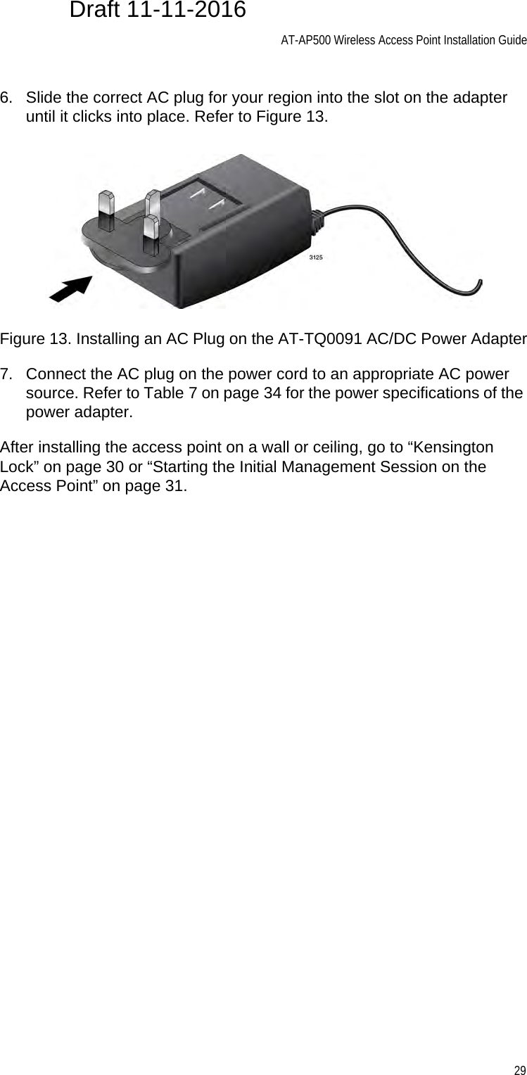 AT-AP500 Wireless Access Point Installation Guide296. Slide the correct AC plug for your region into the slot on the adapter until it clicks into place. Refer to Figure 13.Figure 13. Installing an AC Plug on the AT-TQ0091 AC/DC Power Adapter7. Connect the AC plug on the power cord to an appropriate AC power source. Refer to Table 7 on page 34 for the power specifications of the power adapter.After installing the access point on a wall or ceiling, go to “Kensington Lock” on page 30 or “Starting the Initial Management Session on the Access Point” on page 31.Draft 11-11-2016