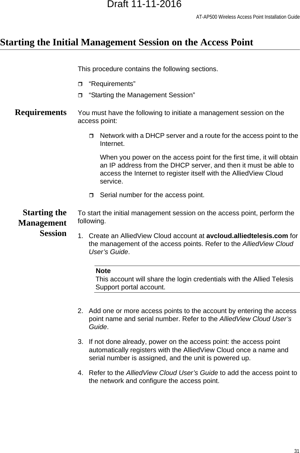 AT-AP500 Wireless Access Point Installation Guide31Starting the Initial Management Session on the Access PointThis procedure contains the following sections.“Requirements”“Starting the Management Session”Requirements You must have the following to initiate a management session on the access point:Network with a DHCP server and a route for the access point to the Internet.When you power on the access point for the first time, it will obtain an IP address from the DHCP server, and then it must be able to access the Internet to register itself with the AlliedView Cloud service.Serial number for the access point.Starting theManagementSessionTo start the initial management session on the access point, perform the following.1. Create an AlliedView Cloud account at avcloud.alliedtelesis.com for the management of the access points. Refer to the AlliedView Cloud User’s Guide.NoteThis account will share the login credentials with the Allied Telesis Support portal account.2. Add one or more access points to the account by entering the access point name and serial number. Refer to the AlliedView Cloud User’s Guide.3. If not done already, power on the access point: the access point automatically registers with the AlliedView Cloud once a name and serial number is assigned, and the unit is powered up.4. Refer to the AlliedView Cloud User’s Guide to add the access point to the network and configure the access point.Draft 11-11-2016