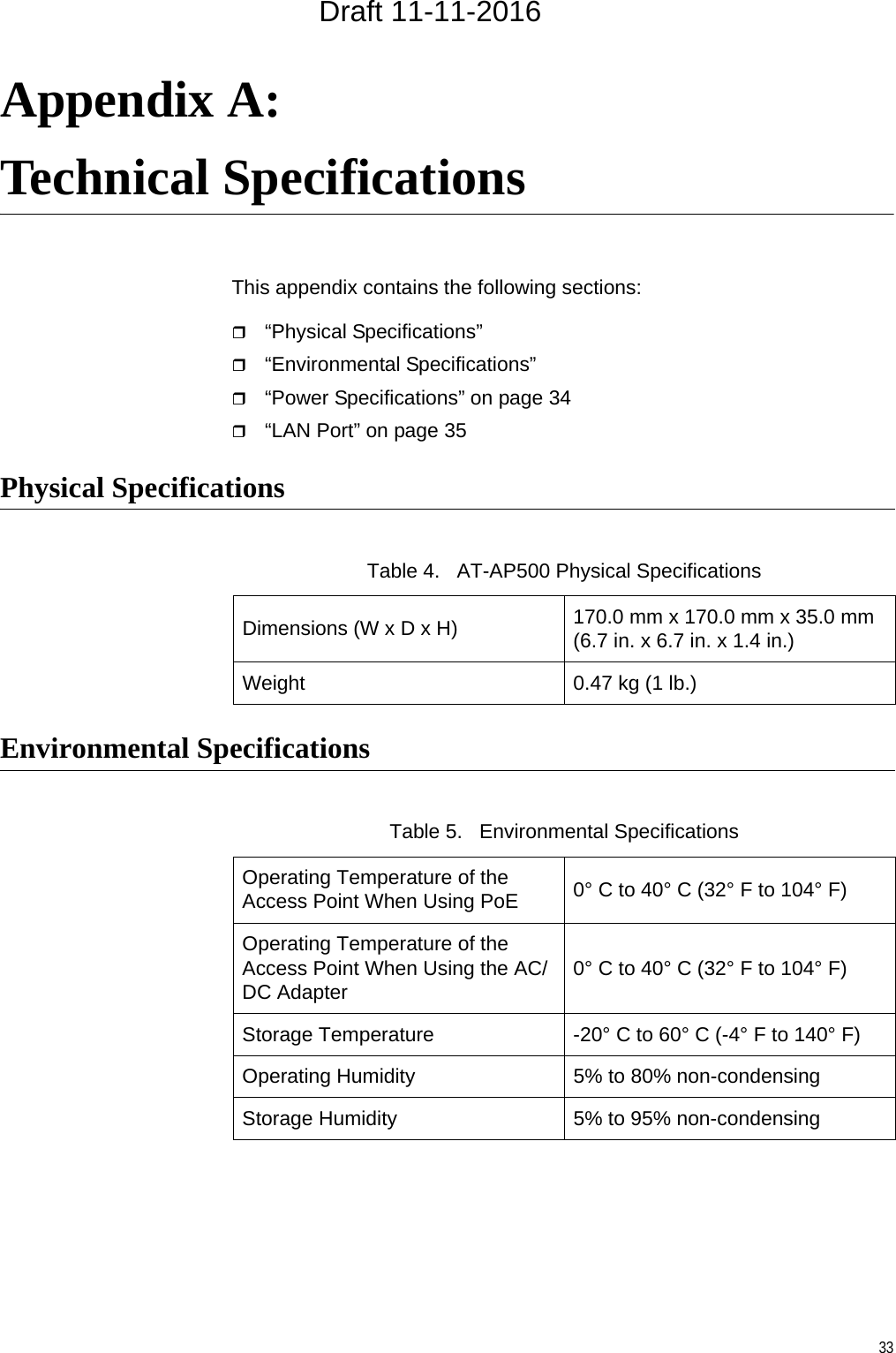 33Appendix A: Technical SpecificationsThis appendix contains the following sections:“Physical Specifications” “Environmental Specifications” “Power Specifications” on page 34“LAN Port” on page 35Physical SpecificationsEnvironmental SpecificationsTable 4.   AT-AP500 Physical SpecificationsDimensions (W x D x H) 170.0 mm x 170.0 mm x 35.0 mm(6.7 in. x 6.7 in. x 1.4 in.)Weight 0.47 kg (1 lb.)Table 5.   Environmental SpecificationsOperating Temperature of the Access Point When Using PoE 0° C to 40° C (32° F to 104° F)Operating Temperature of the Access Point When Using the AC/DC Adapter 0° C to 40° C (32° F to 104° F)Storage Temperature -20° C to 60° C (-4° F to 140° F)Operating Humidity 5% to 80% non-condensingStorage Humidity 5% to 95% non-condensingDraft 11-11-2016