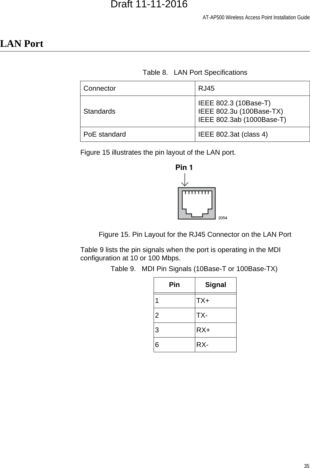 AT-AP500 Wireless Access Point Installation Guide35LAN PortFigure 15 illustrates the pin layout of the LAN port.Figure 15. Pin Layout for the RJ45 Connector on the LAN PortTable 9 lists the pin signals when the port is operating in the MDI configuration at 10 or 100 Mbps.Table 8.   LAN Port SpecificationsConnector RJ45Standards IEEE 802.3 (10Base-T)IEEE 802.3u (100Base-TX)IEEE 802.3ab (1000Base-T)PoE standard IEEE 802.3at (class 4)Table 9.   MDI Pin Signals (10Base-T or 100Base-TX)Pin Signal1TX+2TX-3RX+6RX-Draft 11-11-2016