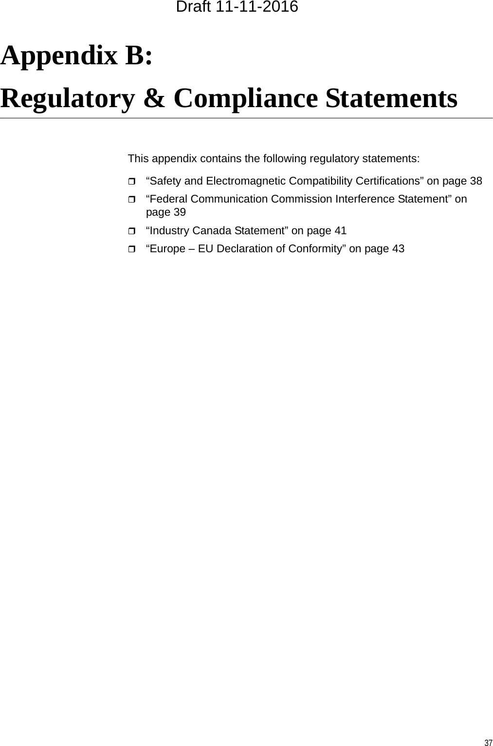 37Appendix B: Regulatory &amp; Compliance StatementsThis appendix contains the following regulatory statements:“Safety and Electromagnetic Compatibility Certifications” on page 38“Federal Communication Commission Interference Statement” on page 39“Industry Canada Statement” on page 41“Europe – EU Declaration of Conformity” on page 43Draft 11-11-2016