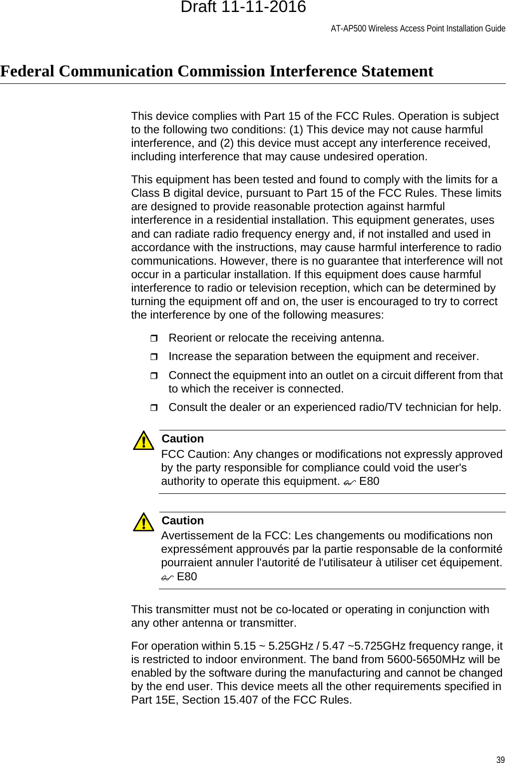 AT-AP500 Wireless Access Point Installation Guide39Federal Communication Commission Interference StatementThis device complies with Part 15 of the FCC Rules. Operation is subject to the following two conditions: (1) This device may not cause harmful interference, and (2) this device must accept any interference received, including interference that may cause undesired operation.This equipment has been tested and found to comply with the limits for a Class B digital device, pursuant to Part 15 of the FCC Rules. These limits are designed to provide reasonable protection against harmful interference in a residential installation. This equipment generates, uses and can radiate radio frequency energy and, if not installed and used in accordance with the instructions, may cause harmful interference to radio communications. However, there is no guarantee that interference will not occur in a particular installation. If this equipment does cause harmful interference to radio or television reception, which can be determined by turning the equipment off and on, the user is encouraged to try to correct the interference by one of the following measures:Reorient or relocate the receiving antenna.Increase the separation between the equipment and receiver.Connect the equipment into an outlet on a circuit different from that to which the receiver is connected.Consult the dealer or an experienced radio/TV technician for help.CautionFCC Caution: Any changes or modifications not expressly approved by the party responsible for compliance could void the user&apos;s authority to operate this equipment.  E80CautionAvertissement de la FCC: Les changements ou modifications non expressément approuvés par la partie responsable de la conformité pourraient annuler l&apos;autorité de l&apos;utilisateur à utiliser cet équipement.  E80This transmitter must not be co-located or operating in conjunction with any other antenna or transmitter.For operation within 5.15 ~ 5.25GHz / 5.47 ~5.725GHz frequency range, it is restricted to indoor environment. The band from 5600-5650MHz will be enabled by the software during the manufacturing and cannot be changed by the end user. This device meets all the other requirements specified in Part 15E, Section 15.407 of the FCC Rules.Draft 11-11-2016