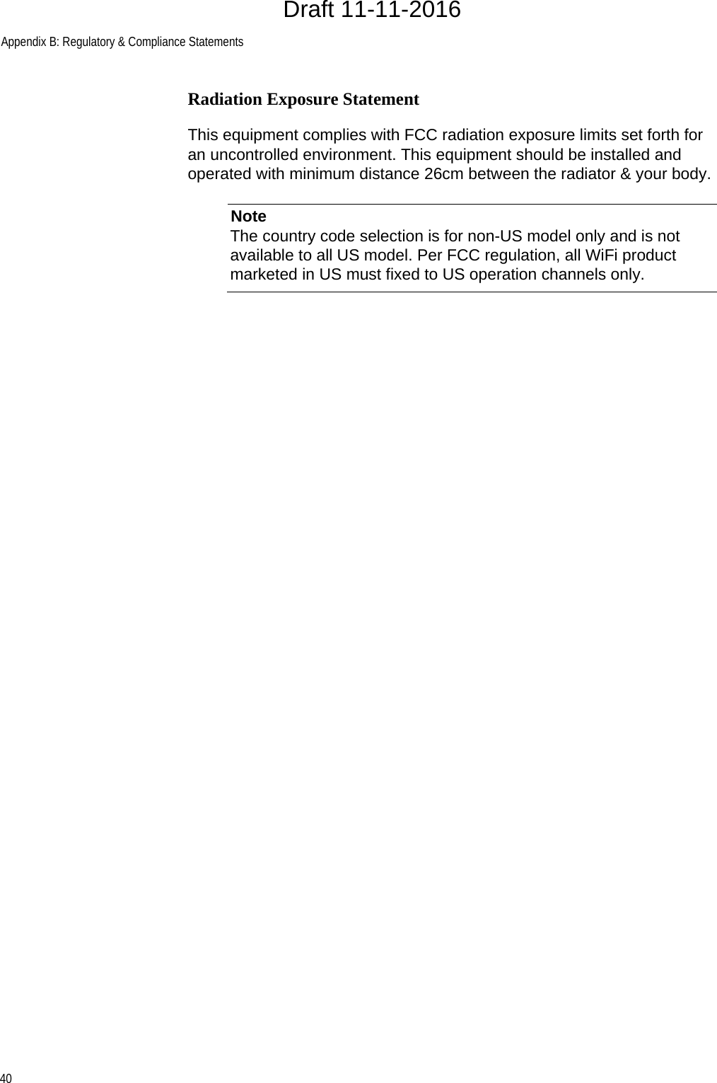 Appendix B: Regulatory &amp; Compliance Statements40Radiation Exposure StatementThis equipment complies with FCC radiation exposure limits set forth for an uncontrolled environment. This equipment should be installed and operated with minimum distance 26cm between the radiator &amp; your body.NoteThe country code selection is for non-US model only and is not available to all US model. Per FCC regulation, all WiFi product marketed in US must fixed to US operation channels only.Draft 11-11-2016