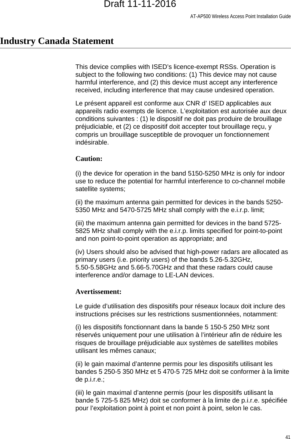 AT-AP500 Wireless Access Point Installation Guide41Industry Canada StatementThis device complies with ISED’s licence-exempt RSSs. Operation is subject to the following two conditions: (1) This device may not cause harmful interference, and (2) this device must accept any interference received, including interference that may cause undesired operation.Le présent appareil est conforme aux CNR d’ ISED applicables aux appareils radio exempts de licence. L’exploitation est autorisée aux deux conditions suivantes : (1) le dispositif ne doit pas produire de brouillage préjudiciable, et (2) ce dispositif doit accepter tout brouillage reçu, y compris un brouillage susceptible de provoquer un fonctionnement indésirable.Caution:(i) the device for operation in the band 5150-5250 MHz is only for indoor use to reduce the potential for harmful interference to co-channel mobile satellite systems;(ii) the maximum antenna gain permitted for devices in the bands 5250-5350 MHz and 5470-5725 MHz shall comply with the e.i.r.p. limit;(iii) the maximum antenna gain permitted for devices in the band 5725-5825 MHz shall comply with the e.i.r.p. limits specified for point-to-point and non point-to-point operation as appropriate; and(iv) Users should also be advised that high-power radars are allocated as primary users (i.e. priority users) of the bands 5.26-5.32GHz, 5.50-5.58GHz and 5.66-5.70GHz and that these radars could cause interference and/or damage to LE-LAN devices.Avertissement:Le guide d’utilisation des dispositifs pour réseaux locaux doit inclure des instructions précises sur les restrictions susmentionnées, notamment:(i) les dispositifs fonctionnant dans la bande 5 150-5 250 MHz sont réservés uniquement pour une utilisation à l’intérieur afin de réduire les risques de brouillage préjudiciable aux systèmes de satellites mobiles utilisant les mêmes canaux;(ii) le gain maximal d’antenne permis pour les dispositifs utilisant les bandes 5 250-5 350 MHz et 5 470-5 725 MHz doit se conformer à la limite de p.i.r.e.;(iii) le gain maximal d’antenne permis (pour les dispositifs utilisant la bande 5 725-5 825 MHz) doit se conformer à la limite de p.i.r.e. spécifiée pour l’exploitation point à point et non point à point, selon le cas.Draft 11-11-2016