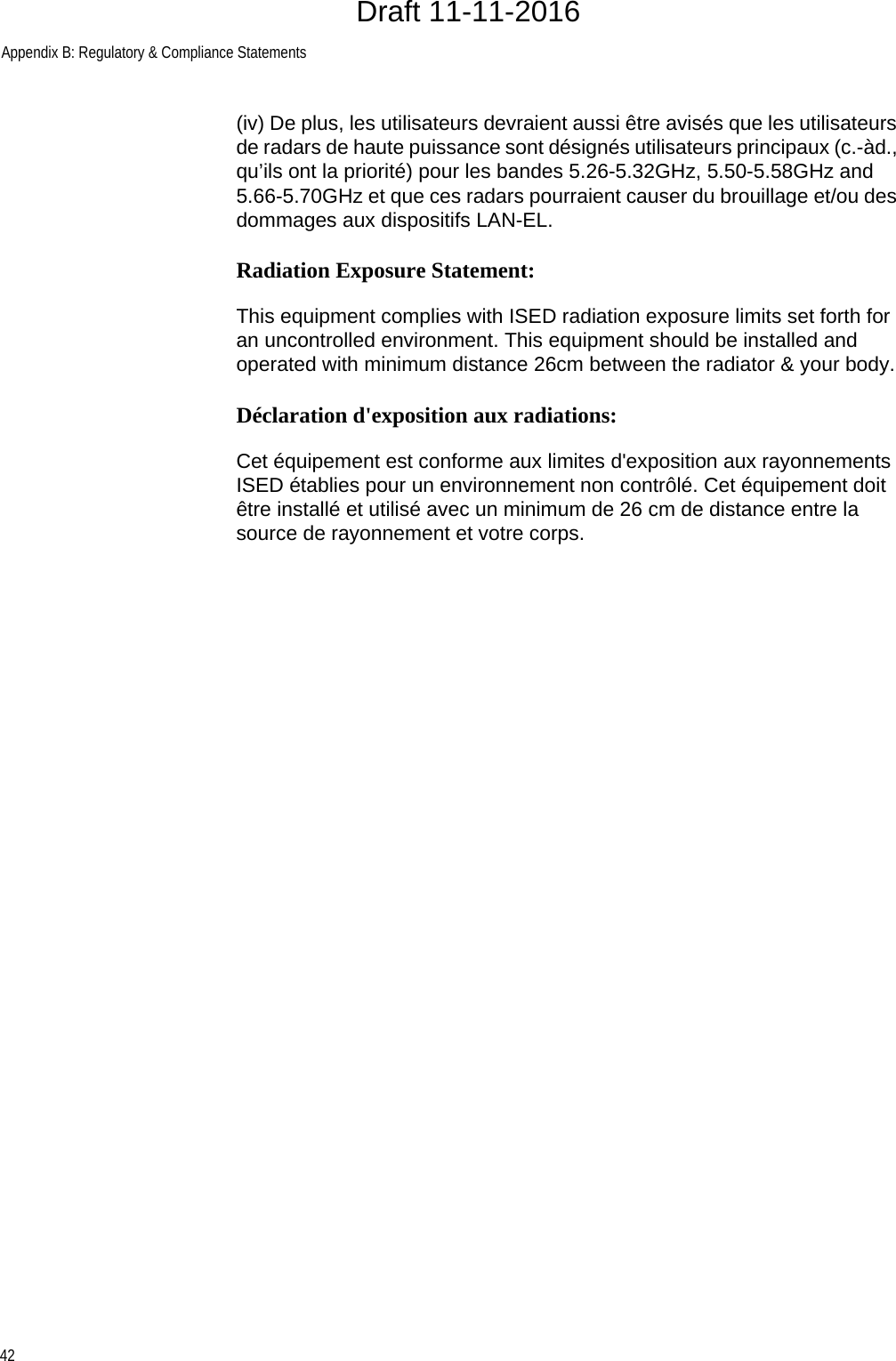 Appendix B: Regulatory &amp; Compliance Statements42(iv) De plus, les utilisateurs devraient aussi être avisés que les utilisateurs de radars de haute puissance sont désignés utilisateurs principaux (c.-àd., qu’ils ont la priorité) pour les bandes 5.26-5.32GHz, 5.50-5.58GHz and 5.66-5.70GHz et que ces radars pourraient causer du brouillage et/ou des dommages aux dispositifs LAN-EL.Radiation Exposure Statement:This equipment complies with ISED radiation exposure limits set forth for an uncontrolled environment. This equipment should be installed and operated with minimum distance 26cm between the radiator &amp; your body.Déclaration d&apos;exposition aux radiations:Cet équipement est conforme aux limites d&apos;exposition aux rayonnements ISED établies pour un environnement non contrôlé. Cet équipement doit être installé et utilisé avec un minimum de 26 cm de distance entre la source de rayonnement et votre corps.Draft 11-11-2016