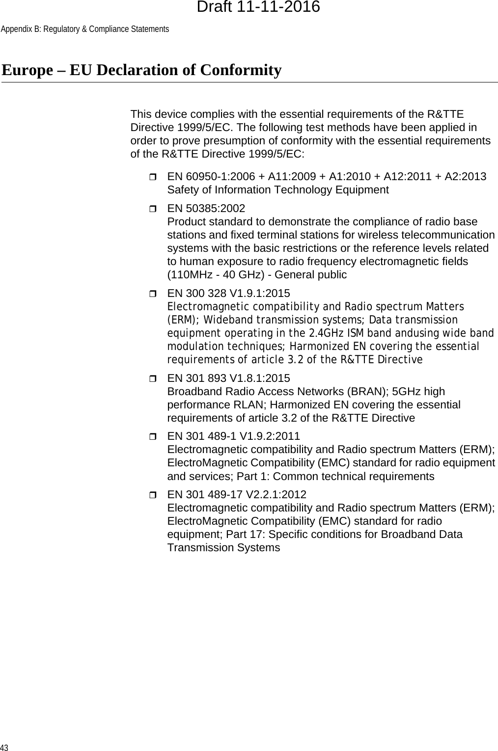 Appendix B: Regulatory &amp; Compliance Statements43Europe – EU Declaration of ConformityThis device complies with the essential requirements of the R&amp;TTE Directive 1999/5/EC. The following test methods have been applied in order to prove presumption of conformity with the essential requirements of the R&amp;TTE Directive 1999/5/EC:EN 60950-1:2006 + A11:2009 + A1:2010 + A12:2011 + A2:2013 Safety of Information Technology EquipmentEN 50385:2002Product standard to demonstrate the compliance of radio base stations and fixed terminal stations for wireless telecommunication systems with the basic restrictions or the reference levels related to human exposure to radio frequency electromagnetic fields (110MHz - 40 GHz) - General publicEN 300 328 V1.9.1:2015 Electromagnetic compatibility and Radio spectrum Matters (ERM); Wideband transmission systems; Data transmission equipment operating in the 2.4GHz ISM band andusing wide band modulation techniques; Harmonized EN covering the essential requirements of article 3.2 of the R&amp;TTE DirectiveEN 301 893 V1.8.1:2015 Broadband Radio Access Networks (BRAN); 5GHz high performance RLAN; Harmonized EN covering the essential requirements of article 3.2 of the R&amp;TTE DirectiveEN 301 489-1 V1.9.2:2011Electromagnetic compatibility and Radio spectrum Matters (ERM); ElectroMagnetic Compatibility (EMC) standard for radio equipment and services; Part 1: Common technical requirementsEN 301 489-17 V2.2.1:2012 Electromagnetic compatibility and Radio spectrum Matters (ERM); ElectroMagnetic Compatibility (EMC) standard for radio equipment; Part 17: Specific conditions for Broadband Data Transmission SystemsDraft 11-11-2016