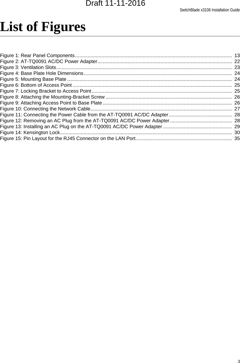SwitchBlade x3106 Installation Guide3List of FiguresFigure 1: Rear Panel Components ..................................................................................................................  13Figure 2: AT-TQ0091 AC/DC Power Adapter..................................................................................................  22Figure 3: Ventilation Slots................................................................................................................................  23Figure 4: Base Plate Hole Dimensions............................................................................................................  24Figure 5: Mounting Base Plate ........................................................................................................................  24Figure 6: Bottom of Access Point ....................................................................................................................  25Figure 7: Locking Bracket to Access Point ......................................................................................................  25Figure 8: Attaching the Mounting-Bracket Screw ............................................................................................  26Figure 9: Attaching Access Point to Base Plate ..............................................................................................  26Figure 10: Connecting the Network Cable.......................................................................................................  27Figure 11: Connecting the Power Cable from the AT-TQ0091 AC/DC Adapter..............................................  28Figure 12: Removing an AC Plug from the AT-TQ0091 AC/DC Power Adapter .............................................  28Figure 13: Installing an AC Plug on the AT-TQ0091 AC/DC Power Adapter ..................................................  29Figure 14: Kensington Lock.............................................................................................................................  30Figure 15: Pin Layout for the RJ45 Connector on the LAN Port......................................................................  35Draft 11-11-2016