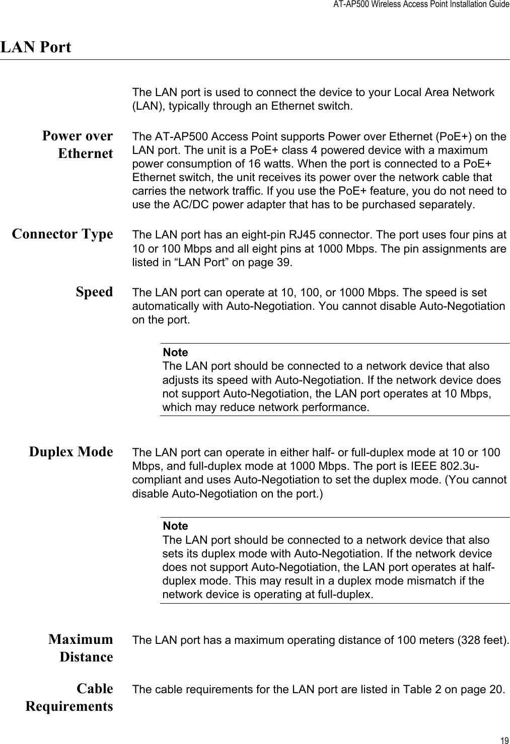 AT-AP500 Wireless Access Point Installation Guide19LAN PortThe LAN port is used to connect the device to your Local Area Network (LAN), typically through an Ethernet switch.Power overEthernetThe AT-AP500 Access Point supports Power over Ethernet (PoE+) on the LAN port. The unit is a PoE+ class 4 powered device with a maximum power consumption of 16 watts. When the port is connected to a PoE+ Ethernet switch, the unit receives its power over the network cable that carries the network traffic. If you use the PoE+ feature, you do not need to use the AC/DC power adapter that has to be purchased separately.Connector Type The LAN port has an eight-pin RJ45 connector. The port uses four pins at 10 or 100 Mbps and all eight pins at 1000 Mbps. The pin assignments are listed in “LAN Port” on page 39.Speed The LAN port can operate at 10, 100, or 1000 Mbps. The speed is set automatically with Auto-Negotiation. You cannot disable Auto-Negotiation on the port.NoteThe LAN port should be connected to a network device that also adjusts its speed with Auto-Negotiation. If the network device does not support Auto-Negotiation, the LAN port operates at 10 Mbps, which may reduce network performance.Duplex Mode The LAN port can operate in either half- or full-duplex mode at 10 or 100 Mbps, and full-duplex mode at 1000 Mbps. The port is IEEE 802.3u-compliant and uses Auto-Negotiation to set the duplex mode. (You cannot disable Auto-Negotiation on the port.)NoteThe LAN port should be connected to a network device that also sets its duplex mode with Auto-Negotiation. If the network device does not support Auto-Negotiation, the LAN port operates at half-duplex mode. This may result in a duplex mode mismatch if the network device is operating at full-duplex.MaximumDistanceThe LAN port has a maximum operating distance of 100 meters (328 feet).CableRequirementsThe cable requirements for the LAN port are listed in Table 2 on page 20. Review Draft 2-1-16