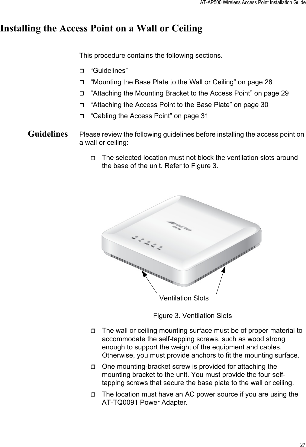 AT-AP500 Wireless Access Point Installation Guide27Installing the Access Point on a Wall or CeilingThis procedure contains the following sections.“Guidelines”“Mounting the Base Plate to the Wall or Ceiling” on page 28“Attaching the Mounting Bracket to the Access Point” on page 29“Attaching the Access Point to the Base Plate” on page 30“Cabling the Access Point” on page 31Guidelines Please review the following guidelines before installing the access point on a wall or ceiling:The selected location must not block the ventilation slots around the base of the unit. Refer to Figure 3.Figure 3. Ventilation SlotsThe wall or ceiling mounting surface must be of proper material to accommodate the self-tapping screws, such as wood strong enough to support the weight of the equipment and cables. Otherwise, you must provide anchors to fit the mounting surface.One mounting-bracket screw is provided for attaching the mounting bracket to the unit. You must provide the four self-tapping screws that secure the base plate to the wall or ceiling.The location must have an AC power source if you are using the AT-TQ0091 Power Adapter.Ventilation Slots Review Draft 2-1-16