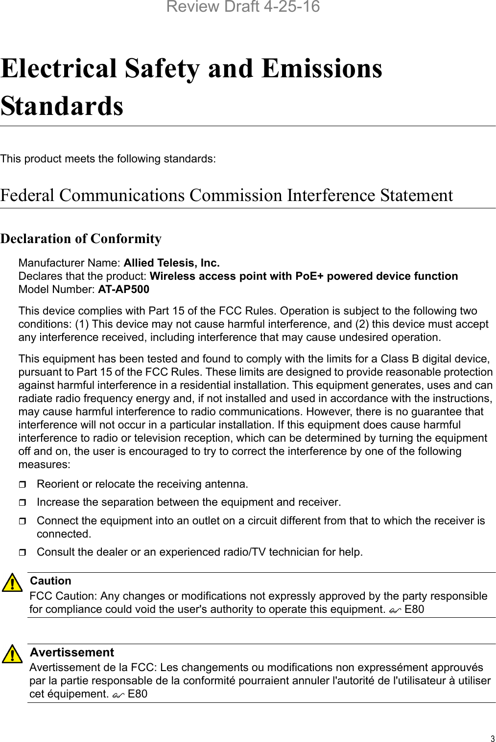 3Electrical Safety and Emissions StandardsThis product meets the following standards:Federal Communications Commission Interference StatementDeclaration of ConformityManufacturer Name: Allied Telesis, Inc.Declares that the product: Wireless access point with PoE+ powered device functionModel Number: AT-AP500This device complies with Part 15 of the FCC Rules. Operation is subject to the following two conditions: (1) This device may not cause harmful interference, and (2) this device must accept any interference received, including interference that may cause undesired operation.This equipment has been tested and found to comply with the limits for a Class B digital device, pursuant to Part 15 of the FCC Rules. These limits are designed to provide reasonable protection against harmful interference in a residential installation. This equipment generates, uses and can radiate radio frequency energy and, if not installed and used in accordance with the instructions, may cause harmful interference to radio communications. However, there is no guarantee that interference will not occur in a particular installation. If this equipment does cause harmful interference to radio or television reception, which can be determined by turning the equipment off and on, the user is encouraged to try to correct the interference by one of the following measures:Reorient or relocate the receiving antenna.Increase the separation between the equipment and receiver.Connect the equipment into an outlet on a circuit different from that to which the receiver is connected.Consult the dealer or an experienced radio/TV technician for help.CautionFCC Caution: Any changes or modifications not expressly approved by the party responsible for compliance could void the user&apos;s authority to operate this equipment.  E80AvertissementAvertissement de la FCC: Les changements ou modifications non expressément approuvés par la partie responsable de la conformité pourraient annuler l&apos;autorité de l&apos;utilisateur à utiliser cet équipement.  E80Review Draft 4-25-16
