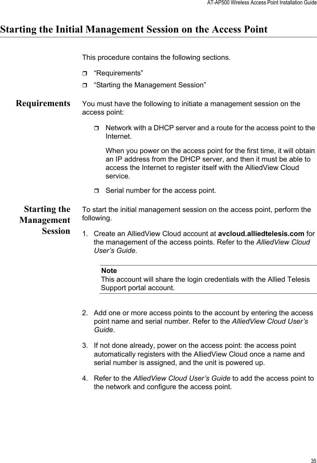 AT-AP500 Wireless Access Point Installation Guide35Starting the Initial Management Session on the Access PointThis procedure contains the following sections.“Requirements”“Starting the Management Session”Requirements You must have the following to initiate a management session on the access point:Network with a DHCP server and a route for the access point to the Internet.When you power on the access point for the first time, it will obtain an IP address from the DHCP server, and then it must be able to access the Internet to register itself with the AlliedView Cloud service.Serial number for the access point.Starting theManagementSessionTo start the initial management session on the access point, perform the following.1. Create an AlliedView Cloud account at avcloud.alliedtelesis.com for the management of the access points. Refer to the AlliedView Cloud User’s Guide.NoteThis account will share the login credentials with the Allied Telesis Support portal account.2. Add one or more access points to the account by entering the access point name and serial number. Refer to the AlliedView Cloud User’s Guide.3. If not done already, power on the access point: the access point automatically registers with the AlliedView Cloud once a name and serial number is assigned, and the unit is powered up.4. Refer to the AlliedView Cloud User’s Guide to add the access point to the network and configure the access point. Review Draft 2-1-16