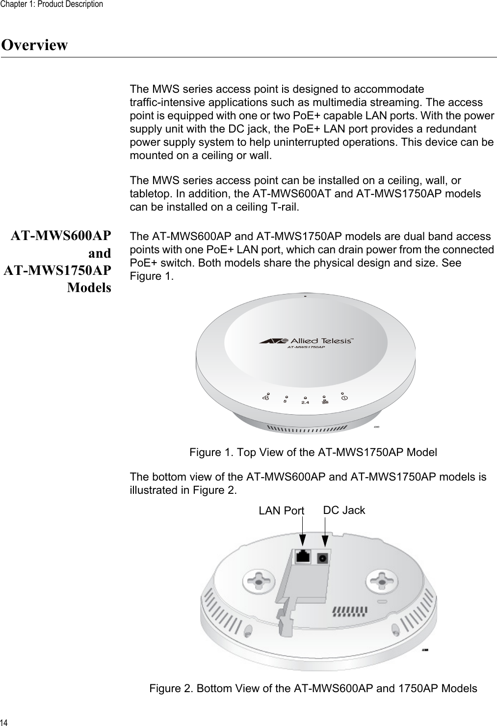 Chapter 1: Product Description14OverviewThe MWS series access point is designed to accommodate traffic-intensive applications such as multimedia streaming. The access point is equipped with one or two PoE+ capable LAN ports. With the power supply unit with the DC jack, the PoE+ LAN port provides a redundant power supply system to help uninterrupted operations. This device can be mounted on a ceiling or wall.The MWS series access point can be installed on a ceiling, wall, or tabletop. In addition, the AT-MWS600AT and AT-MWS1750AP models can be installed on a ceiling T-rail.AT-MWS600APandAT-MWS1750APModelsThe AT-MWS600AP and AT-MWS1750AP models are dual band access points with one PoE+ LAN port, which can drain power from the connected PoE+ switch. Both models share the physical design and size. See Figure 1.Figure 1. Top View of the AT-MWS1750AP ModelThe bottom view of the AT-MWS600AP and AT-MWS1750AP models is illustrated in Figure 2.Figure 2. Bottom View of the AT-MWS600AP and 1750AP ModelsLAN Port DC Jack