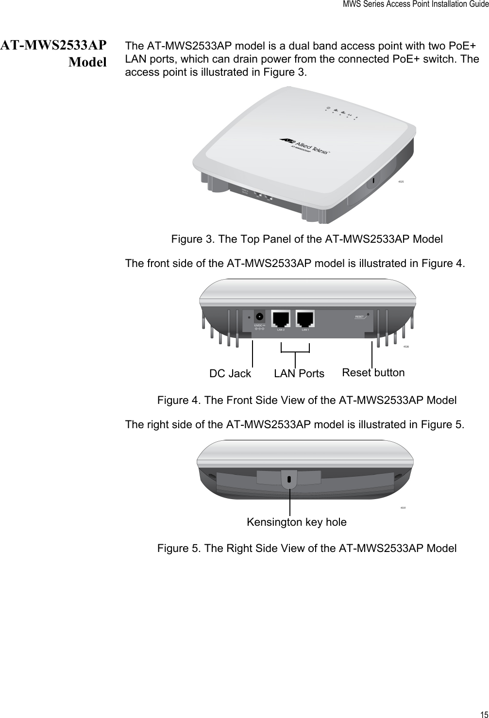 MWS Series Access Point Installation Guide15AT-MWS2533APModelThe AT-MWS2533AP model is a dual band access point with two PoE+ LAN ports, which can drain power from the connected PoE+ switch. The access point is illustrated in Figure 3. Figure 3. The Top Panel of the AT-MWS2533AP ModelThe front side of the AT-MWS2533AP model is illustrated in Figure 4.Figure 4. The Front Side View of the AT-MWS2533AP ModelThe right side of the AT-MWS2533AP model is illustrated in Figure 5.Figure 5. The Right Side View of the AT-MWS2533AP ModelLAN PortsDC Jack Reset buttonKensington key hole