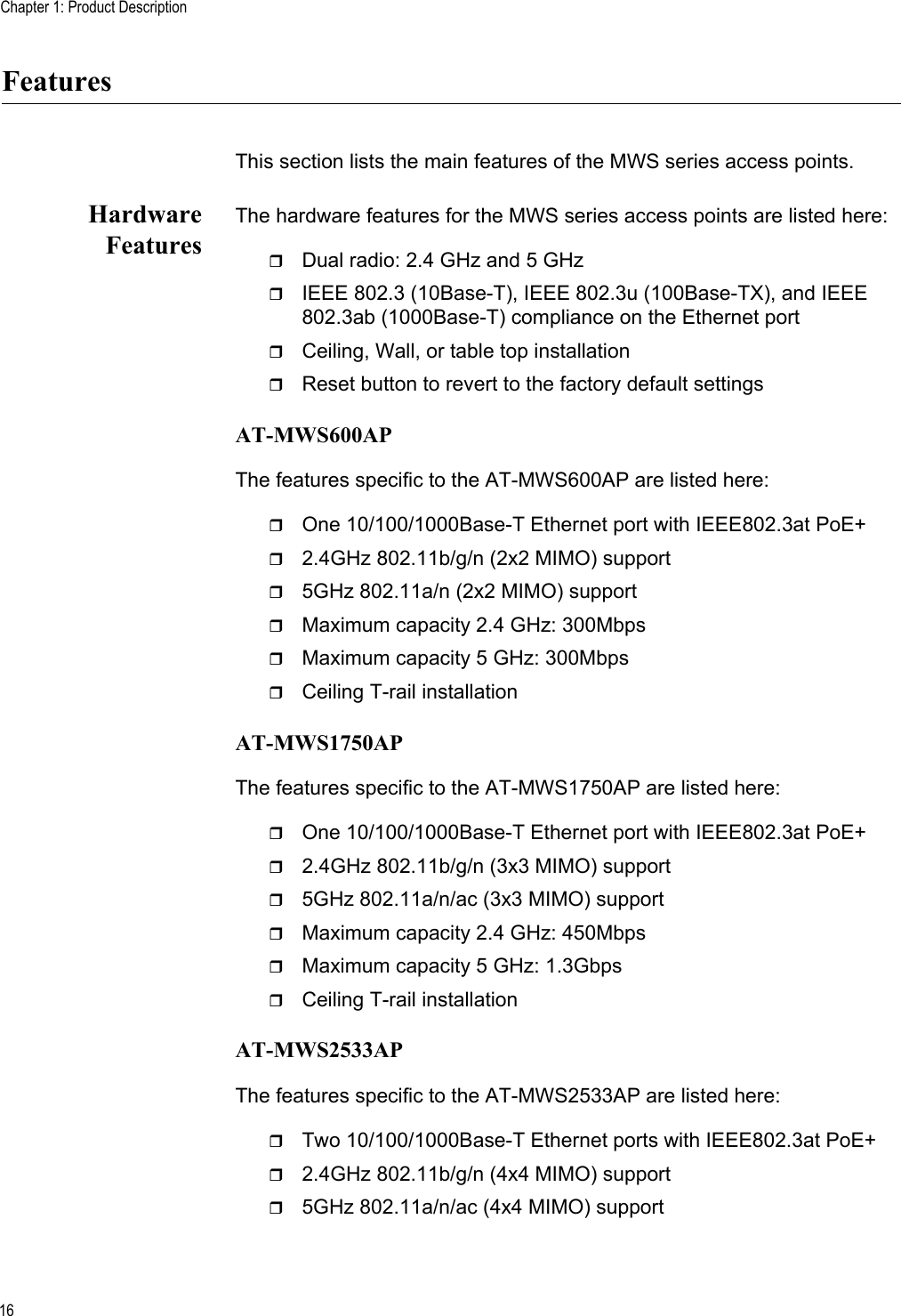 Chapter 1: Product Description16FeaturesThis section lists the main features of the MWS series access points.HardwareFeaturesThe hardware features for the MWS series access points are listed here:Dual radio: 2.4 GHz and 5 GHzIEEE 802.3 (10Base-T), IEEE 802.3u (100Base-TX), and IEEE 802.3ab (1000Base-T) compliance on the Ethernet portCeiling, Wall, or table top installationReset button to revert to the factory default settingsAT-MWS600APThe features specific to the AT-MWS600AP are listed here:One 10/100/1000Base-T Ethernet port with IEEE802.3at PoE+ 2.4GHz 802.11b/g/n (2x2 MIMO) support5GHz 802.11a/n (2x2 MIMO) supportMaximum capacity 2.4 GHz: 300MbpsMaximum capacity 5 GHz: 300MbpsCeiling T-rail installationAT-MWS1750APThe features specific to the AT-MWS1750AP are listed here:One 10/100/1000Base-T Ethernet port with IEEE802.3at PoE+ 2.4GHz 802.11b/g/n (3x3 MIMO) support5GHz 802.11a/n/ac (3x3 MIMO) supportMaximum capacity 2.4 GHz: 450MbpsMaximum capacity 5 GHz: 1.3GbpsCeiling T-rail installationAT-MWS2533APThe features specific to the AT-MWS2533AP are listed here:Two 10/100/1000Base-T Ethernet ports with IEEE802.3at PoE+2.4GHz 802.11b/g/n (4x4 MIMO) support5GHz 802.11a/n/ac (4x4 MIMO) support