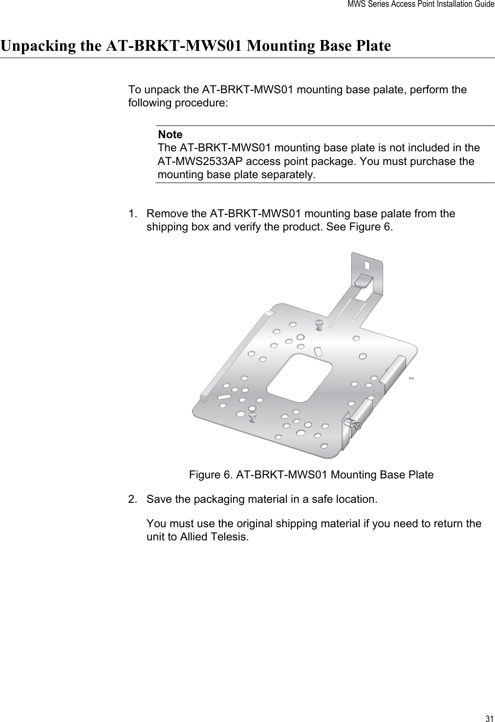 MWS Series Access Point Installation Guide31Unpacking the AT-BRKT-MWS01 Mounting Base PlateTo unpack the AT-BRKT-MWS01 mounting base palate, perform the following procedure:NoteThe AT-BRKT-MWS01 mounting base plate is not included in the AT-MWS2533AP access point package. You must purchase the mounting base plate separately.1. Remove the AT-BRKT-MWS01 mounting base palate from the shipping box and verify the product. See Figure 6.Figure 6. AT-BRKT-MWS01 Mounting Base Plate2. Save the packaging material in a safe location. You must use the original shipping material if you need to return the unit to Allied Telesis.