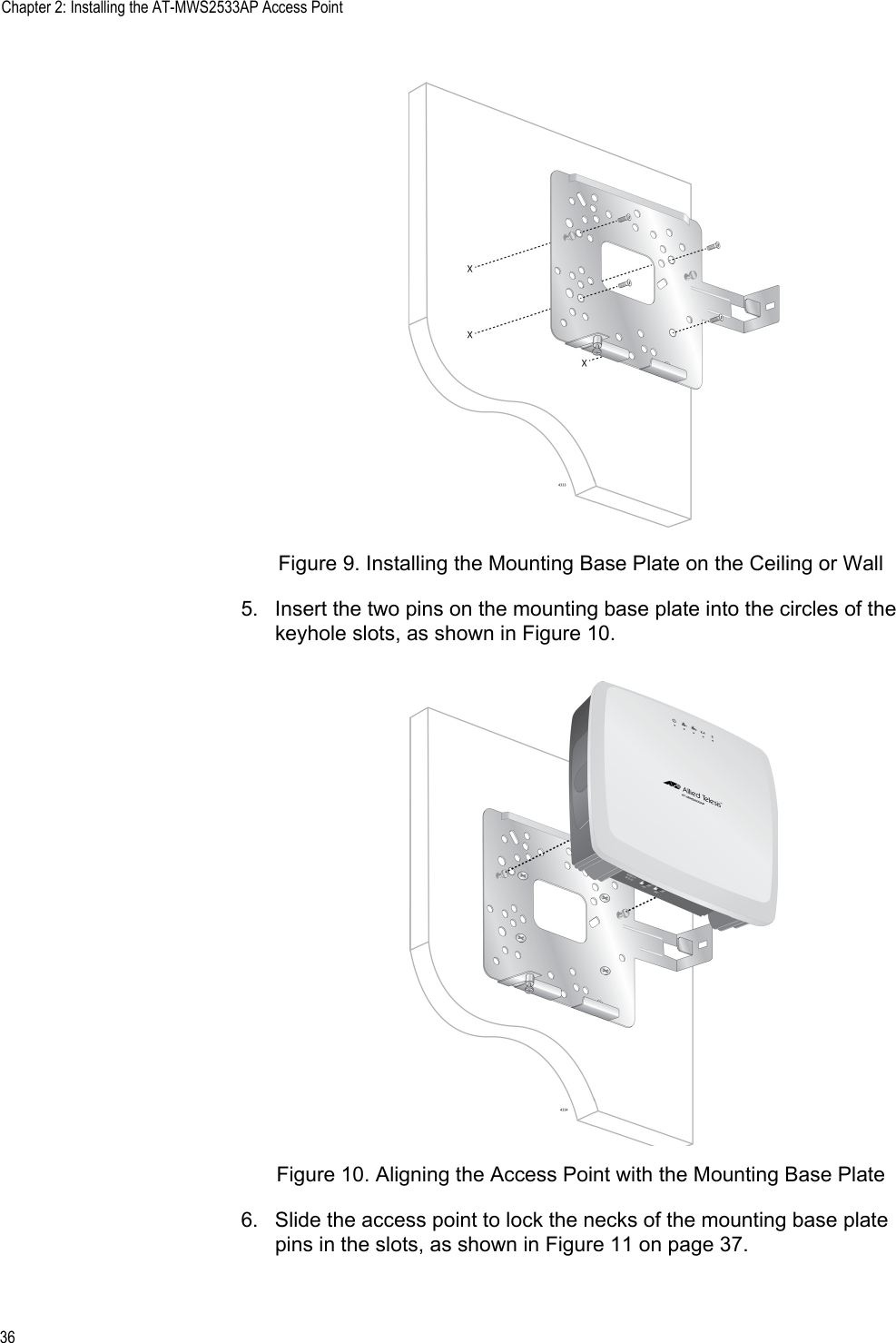 Chapter 2: Installing the AT-MWS2533AP Access Point36Figure 9. Installing the Mounting Base Plate on the Ceiling or Wall5. Insert the two pins on the mounting base plate into the circles of the keyhole slots, as shown in Figure 10.Figure 10. Aligning the Access Point with the Mounting Base Plate6. Slide the access point to lock the necks of the mounting base plate pins in the slots, as shown in Figure 11 on page 37.