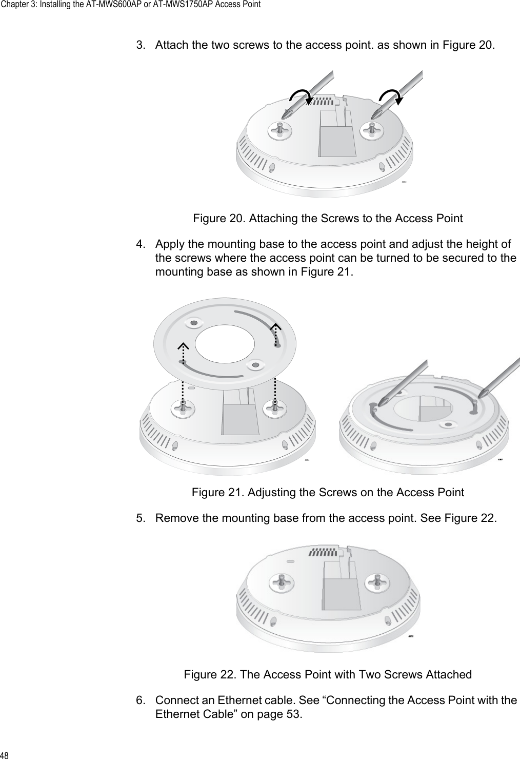 Chapter 3: Installing the AT-MWS600AP or AT-MWS1750AP Access Point483. Attach the two screws to the access point. as shown in Figure 20.Figure 20. Attaching the Screws to the Access Point4. Apply the mounting base to the access point and adjust the height of the screws where the access point can be turned to be secured to the mounting base as shown in Figure 21.Figure 21. Adjusting the Screws on the Access Point5. Remove the mounting base from the access point. See Figure 22.Figure 22. The Access Point with Two Screws Attached6. Connect an Ethernet cable. See “Connecting the Access Point with the Ethernet Cable” on page 53.