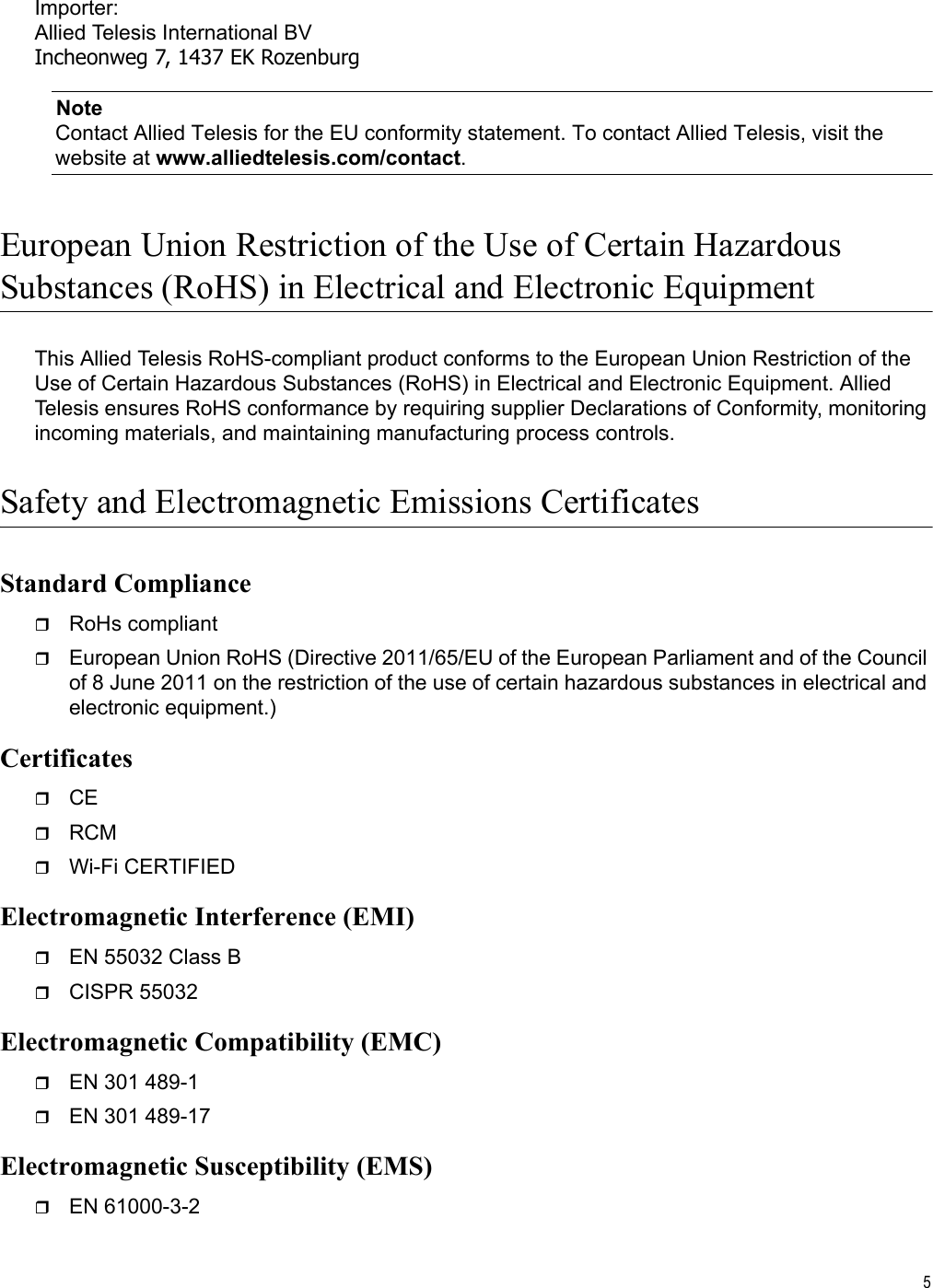 5Importer:Allied Telesis International BVIncheonweg 7, 1437 EK RozenburgNoteContact Allied Telesis for the EU conformity statement. To contact Allied Telesis, visit the website at www.alliedtelesis.com/contact.European Union Restriction of the Use of Certain HazardousSubstances (RoHS) in Electrical and Electronic EquipmentThis Allied Telesis RoHS-compliant product conforms to the European Union Restriction of the Use of Certain Hazardous Substances (RoHS) in Electrical and Electronic Equipment. Allied Telesis ensures RoHS conformance by requiring supplier Declarations of Conformity, monitoring incoming materials, and maintaining manufacturing process controls.Safety and Electromagnetic Emissions CertificatesStandard ComplianceRoHs compliantEuropean Union RoHS (Directive 2011/65/EU of the European Parliament and of the Council of 8 June 2011 on the restriction of the use of certain hazardous substances in electrical and electronic equipment.)CertificatesCERCMWi-Fi CERTIFIEDElectromagnetic Interference (EMI)EN 55032 Class BCISPR 55032Electromagnetic Compatibility (EMC)EN 301 489-1EN 301 489-17Electromagnetic Susceptibility (EMS)EN 61000-3-2