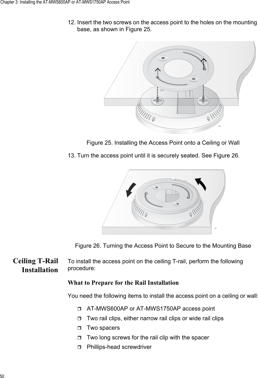 Chapter 3: Installing the AT-MWS600AP or AT-MWS1750AP Access Point5012. Insert the two screws on the access point to the holes on the mounting base, as shown in Figure 25.Figure 25. Installing the Access Point onto a Ceiling or Wall13. Turn the access point until it is securely seated. See Figure 26.Figure 26. Turning the Access Point to Secure to the Mounting BaseCeiling T-RailInstallationTo install the access point on the ceiling T-rail, perform the following procedure:What to Prepare for the Rail InstallationYou need the following items to install the access point on a ceiling or wall:AT-MWS600AP or AT-MWS1750AP access pointTwo rail clips, either narrow rail clips or wide rail clipsTwo spacersTwo long screws for the rail clip with the spacerPhillips-head screwdriver