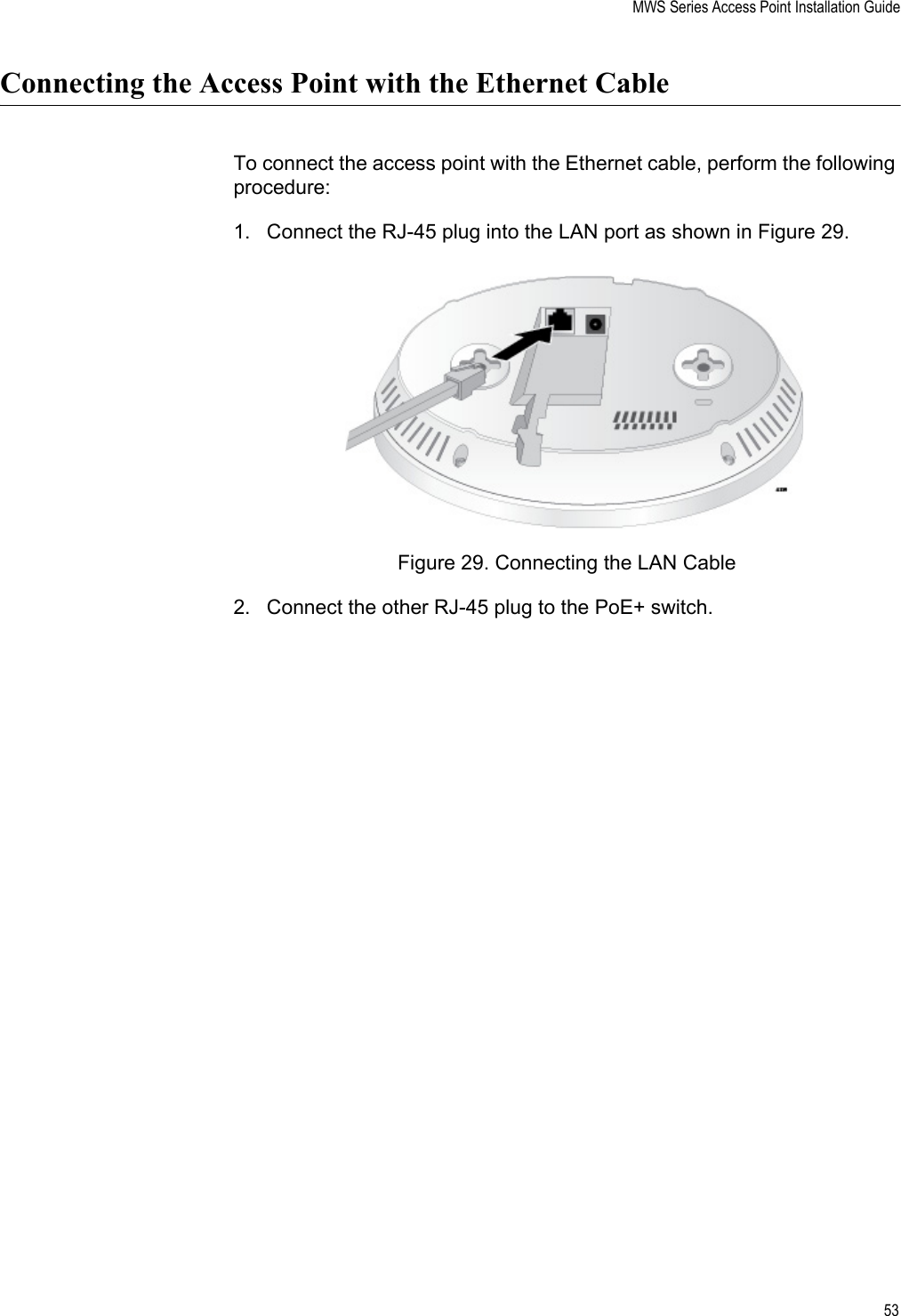 MWS Series Access Point Installation Guide53Connecting the Access Point with the Ethernet CableTo connect the access point with the Ethernet cable, perform the following procedure:1. Connect the RJ-45 plug into the LAN port as shown in Figure 29.Figure 29. Connecting the LAN Cable2. Connect the other RJ-45 plug to the PoE+ switch.