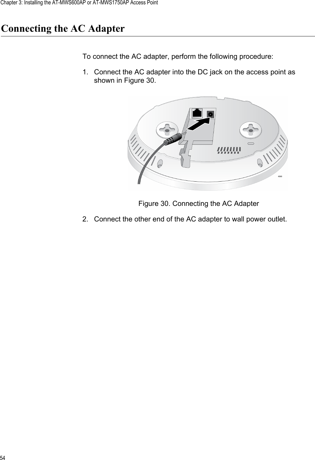 Chapter 3: Installing the AT-MWS600AP or AT-MWS1750AP Access Point54Connecting the AC AdapterTo connect the AC adapter, perform the following procedure:1. Connect the AC adapter into the DC jack on the access point as shown in Figure 30.Figure 30. Connecting the AC Adapter2. Connect the other end of the AC adapter to wall power outlet. 