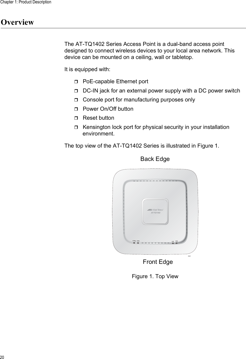 Chapter 1: Product Description20OverviewThe AT-TQ1402 Series Access Point is a dual-band access point designed to connect wireless devices to your local area network. This device can be mounted on a ceiling, wall or tabletop. It is equipped with:PoE-capable Ethernet portDC-IN jack for an external power supply with a DC power switch Console port for manufacturing purposes onlyPower On/Off buttonReset buttonKensington lock port for physical security in your installation environment. The top view of the AT-TQ1402 Series is illustrated in Figure 1.Figure 1. Top View46815GHz2.4GHzPWRLANAT-TQ1402Front EdgeBack Edge