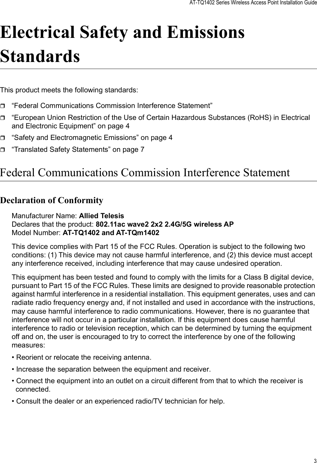 AT-TQ1402 Series Wireless Access Point Installation Guide3Electrical Safety and Emissions StandardsThis product meets the following standards:“Federal Communications Commission Interference Statement” “European Union Restriction of the Use of Certain Hazardous Substances (RoHS) in Electrical and Electronic Equipment” on page 4“Safety and Electromagnetic Emissions” on page 4“Translated Safety Statements” on page 7Federal Communications Commission Interference StatementDeclaration of ConformityManufacturer Name: Allied TelesisDeclares that the product: 802.11ac wave2 2x2 2.4G/5G wireless APModel Number: AT-TQ1402 and AT-TQm1402This device complies with Part 15 of the FCC Rules. Operation is subject to the following two conditions: (1) This device may not cause harmful interference, and (2) this device must accept any interference received, including interference that may cause undesired operation.This equipment has been tested and found to comply with the limits for a Class B digital device, pursuant to Part 15 of the FCC Rules. These limits are designed to provide reasonable protection against harmful interference in a residential installation. This equipment generates, uses and can radiate radio frequency energy and, if not installed and used in accordance with the instructions, may cause harmful interference to radio communications. However, there is no guarantee that interference will not occur in a particular installation. If this equipment does cause harmful interference to radio or television reception, which can be determined by turning the equipment off and on, the user is encouraged to try to correct the interference by one of the following measures:• Reorient or relocate the receiving antenna.• Increase the separation between the equipment and receiver.• Connect the equipment into an outlet on a circuit different from that to which the receiver is connected.• Consult the dealer or an experienced radio/TV technician for help.