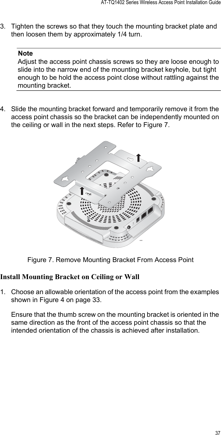 AT-TQ1402 Series Wireless Access Point Installation Guide373. Tighten the screws so that they touch the mounting bracket plate and then loosen them by approximately 1/4 turn.NoteAdjust the access point chassis screws so they are loose enough to slide into the narrow end of the mounting bracket keyhole, but tight enough to be hold the access point close without rattling against the mounting bracket.4. Slide the mounting bracket forward and temporarily remove it from the access point chassis so the bracket can be independently mounted on the ceiling or wall in the next steps. Refer to Figure 7.Figure 7. Remove Mounting Bracket From Access PointInstall Mounting Bracket on Ceiling or Wall1. Choose an allowable orientation of the access point from the examples shown in Figure 4 on page 33. Ensure that the thumb screw on the mounting bracket is oriented in the same direction as the front of the access point chassis so that the intended orientation of the chassis is achieved after installation.4688POELA1                          CONSOLEDC INPOWER RESET