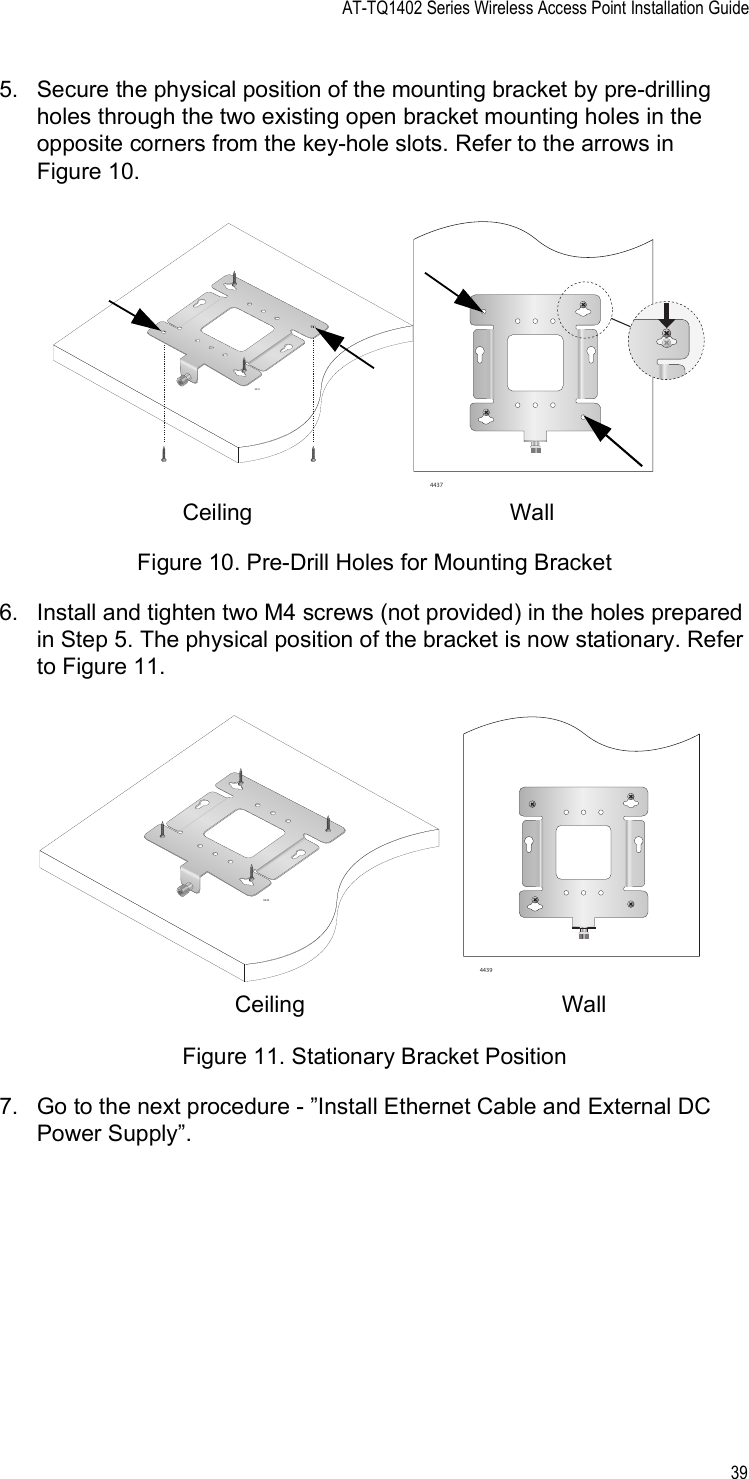 AT-TQ1402 Series Wireless Access Point Installation Guide395. Secure the physical position of the mounting bracket by pre-drilling holes through the two existing open bracket mounting holes in the opposite corners from the key-hole slots. Refer to the arrows in Figure 10.Figure 10. Pre-Drill Holes for Mounting Bracket6. Install and tighten two M4 screws (not provided) in the holes prepared in Step 5. The physical position of the bracket is now stationary. Refer to Figure 11.Figure 11. Stationary Bracket Position7. Go to the next procedure - ”Install Ethernet Cable and External DC Power Supply”.44374441Ceiling  Wall 44424439Ceiling  Wall 