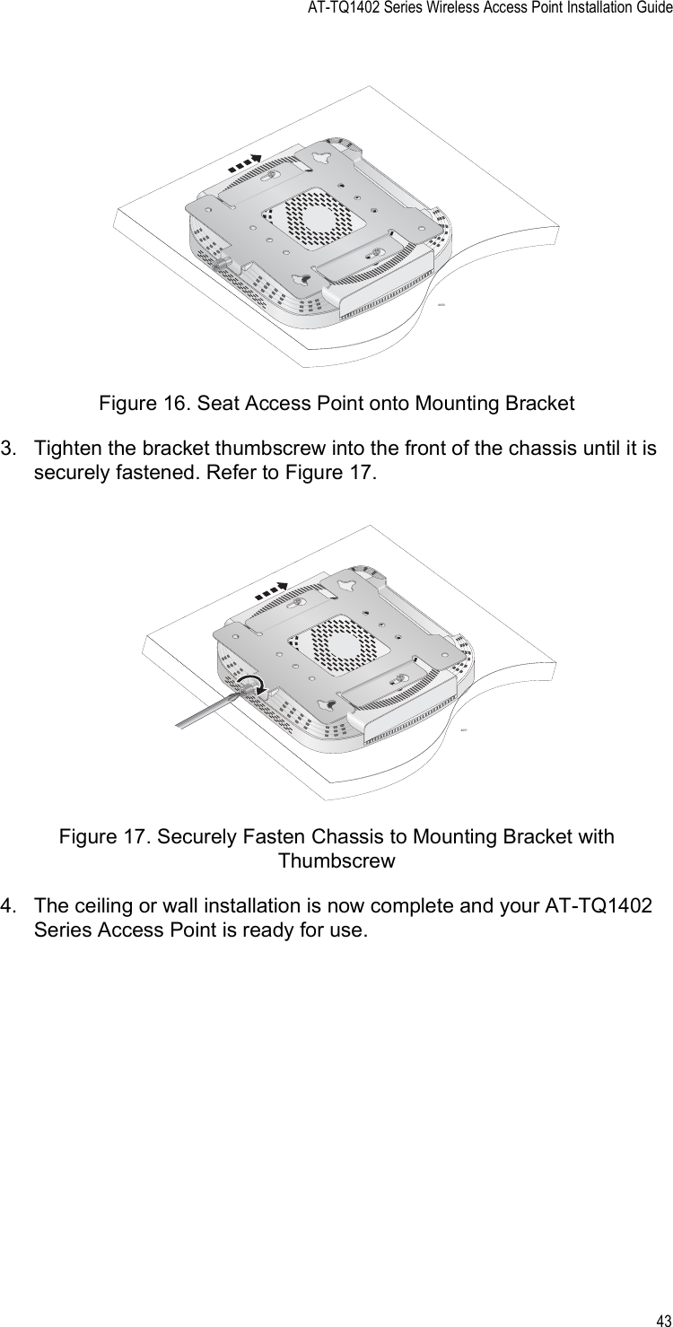 AT-TQ1402 Series Wireless Access Point Installation Guide43Figure 16. Seat Access Point onto Mounting Bracket3. Tighten the bracket thumbscrew into the front of the chassis until it is securely fastened. Refer to Figure 17.Figure 17. Securely Fasten Chassis to Mounting Bracket with Thumbscrew4. The ceiling or wall installation is now complete and your AT-TQ1402 Series Access Point is ready for use.46904691