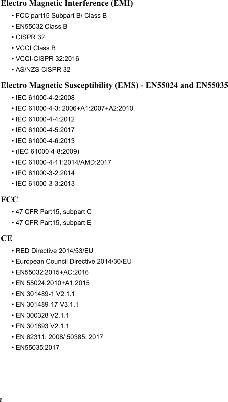 6Electro Magnetic Interference (EMI)• FCC part15 Subpart B/ Class B• EN55032 Class B• CISPR 32 • VCCI Class B• VCCI-CISPR 32:2016• AS/NZS CISPR 32Electro Magnetic Susceptibility (EMS) - EN55024 and EN55035• IEC 61000-4-2:2008• IEC 61000-4-3: 2006+A1:2007+A2:2010• IEC 61000-4-4:2012• IEC 61000-4-5:2017• IEC 61000-4-6:2013• (IEC 61000-4-8:2009)• IEC 61000-4-11:2014/AMD:2017• IEC 61000-3-2:2014• IEC 61000-3-3:2013FCC• 47 CFR Part15, subpart C• 47 CFR Part15, subpart ECE• RED Directive 2014/53/EU• European Council Directive 2014/30/EU• EN55032:2015+AC:2016 • EN 55024:2010+A1:2015 • EN 301489-1 V2.1.1• EN 301489-17 V3.1.1• EN 300328 V2.1.1• EN 301893 V2.1.1• EN 62311: 2008/ 50385: 2017• EN55035:2017
