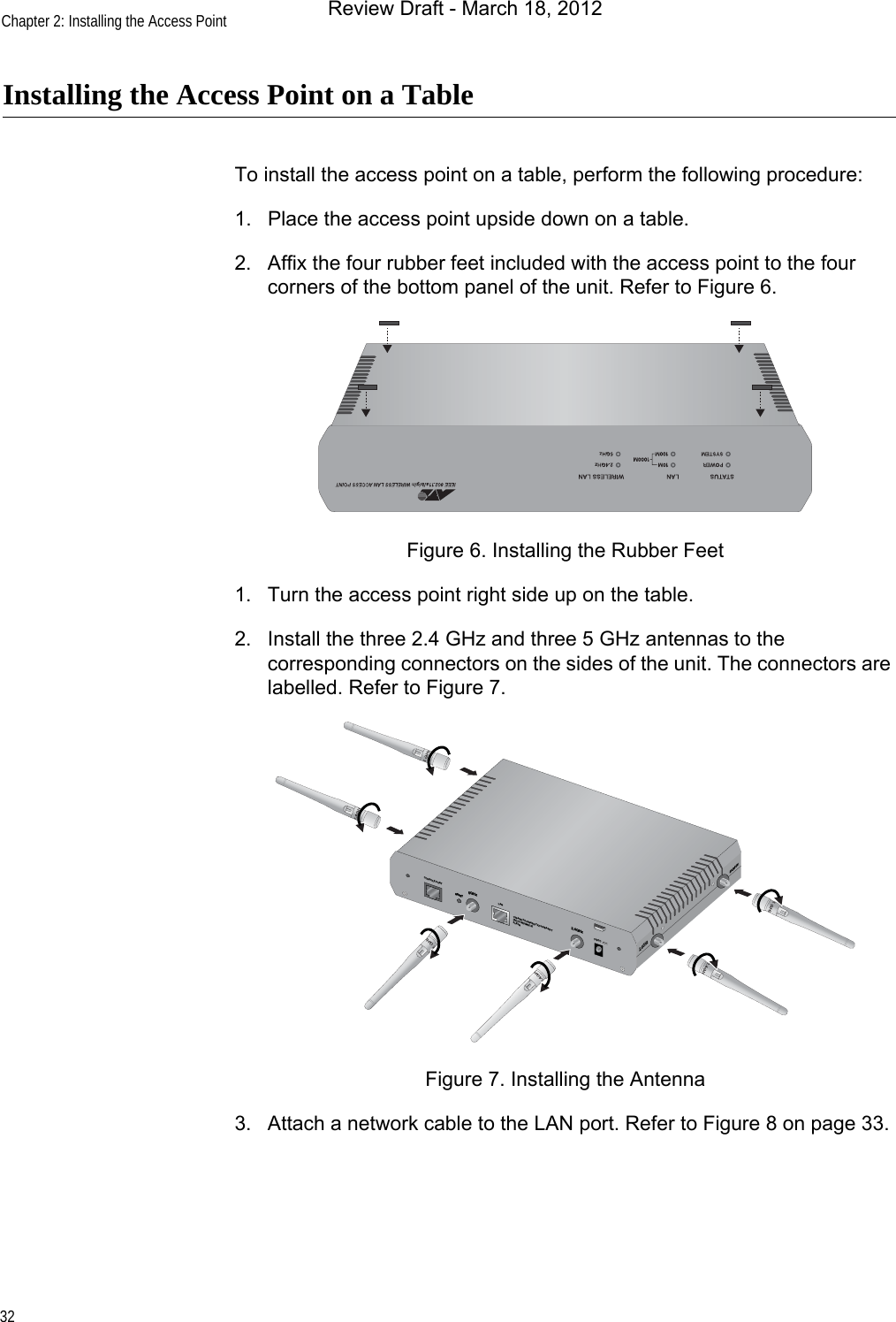 Chapter 2: Installing the Access Point32Installing the Access Point on a TableTo install the access point on a table, perform the following procedure:1. Place the access point upside down on a table.2. Affix the four rubber feet included with the access point to the four corners of the bottom panel of the unit. Refer to Figure 6.Figure 6. Installing the Rubber Feet1. Turn the access point right side up on the table.2. Install the three 2.4 GHz and three 5 GHz antennas to the corresponding connectors on the sides of the unit. The connectors are labelled. Refer to Figure 7.Figure 7. Installing the Antenna3. Attach a network cable to the LAN port. Refer to Figure 8 on page 33.CONSOLE PORTRESET5GHzRESET2.4GHzLAN10BASE-T/100BASE-TX/1000BASE-T(AUTO MDI/MDI-X)PoE IN12VDC2.4GHz5GHzReview Draft - March 18, 2012