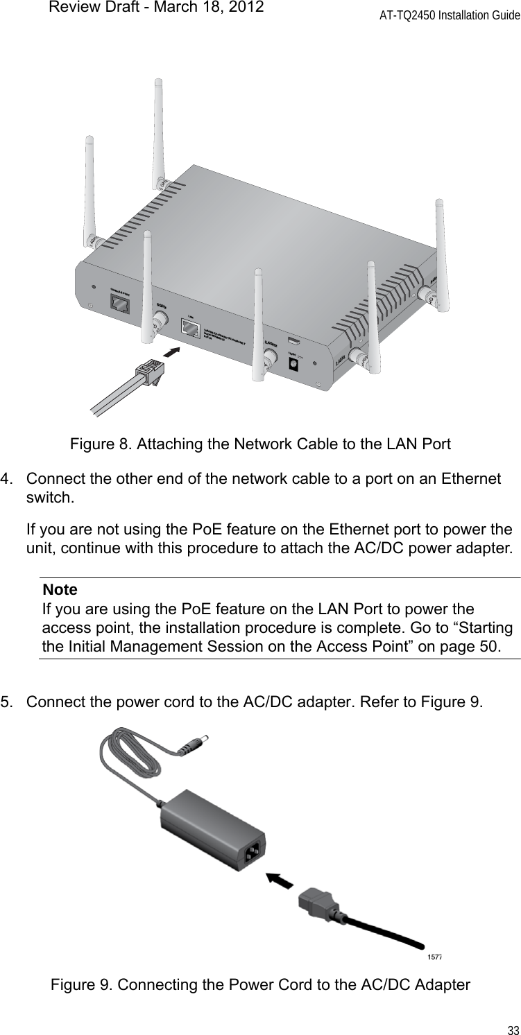AT-TQ2450 Installation Guide33Figure 8. Attaching the Network Cable to the LAN Port4. Connect the other end of the network cable to a port on an Ethernet switch.If you are not using the PoE feature on the Ethernet port to power the unit, continue with this procedure to attach the AC/DC power adapter.NoteIf you are using the PoE feature on the LAN Port to power the access point, the installation procedure is complete. Go to “Starting the Initial Management Session on the Access Point” on page 50.5. Connect the power cord to the AC/DC adapter. Refer to Figure 9.Figure 9. Connecting the Power Cord to the AC/DC AdapterCONSOLE PORTRESET5GHzRESET2.4GHzLAN10BASE-T/100BASE-TX/1000BASE-T(AUTO MDI/MDI-X)PoE IN12VDC2.4GHz5GHzReview Draft - March 18, 2012