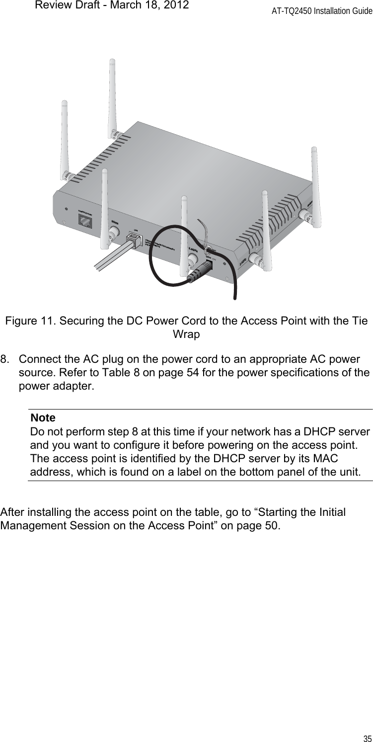 AT-TQ2450 Installation Guide35Figure 11. Securing the DC Power Cord to the Access Point with the Tie Wrap8. Connect the AC plug on the power cord to an appropriate AC power source. Refer to Table 8 on page 54 for the power specifications of the power adapter.NoteDo not perform step 8 at this time if your network has a DHCP server and you want to configure it before powering on the access point. The access point is identified by the DHCP server by its MAC address, which is found on a label on the bottom panel of the unit.After installing the access point on the table, go to “Starting the Initial Management Session on the Access Point” on page 50.CONSOLE PORTRESET5GHzRESET2.4GHzLAN10BASE-T/100BASE-TX/1000BASE-T(AUTO MDI/MDI-X)PoE IN2.4GHz5GHz12VDCReview Draft - March 18, 2012