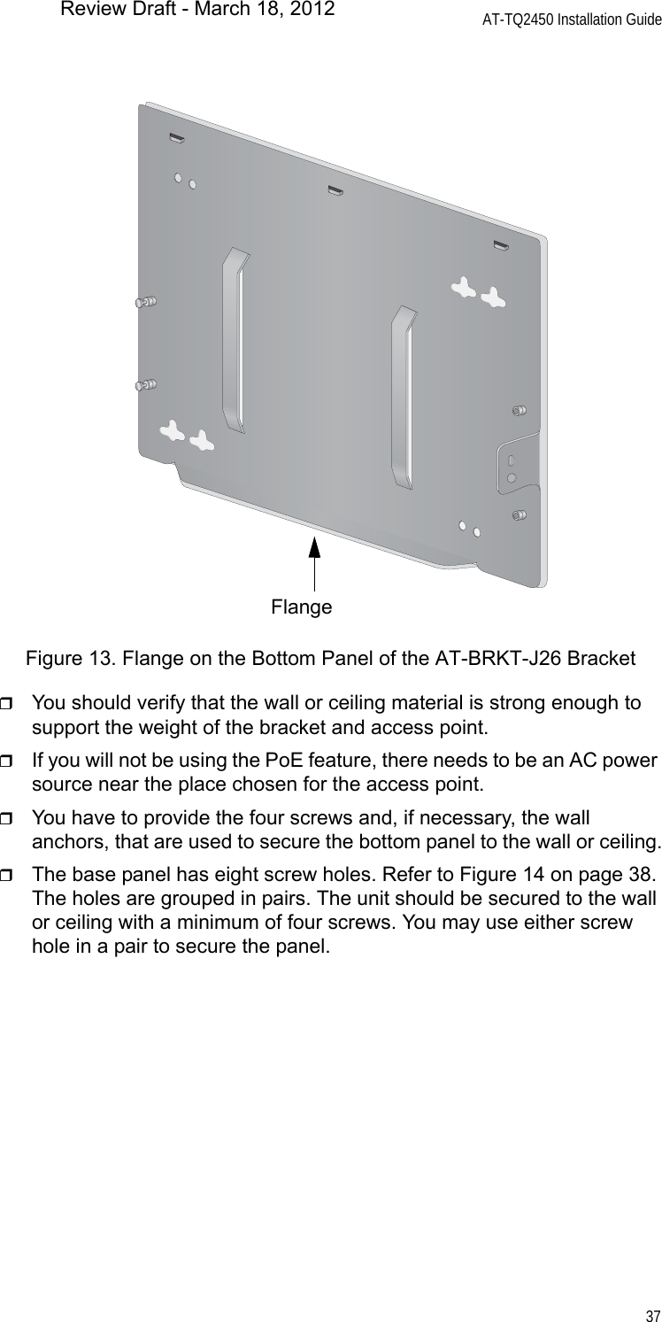 AT-TQ2450 Installation Guide37Figure 13. Flange on the Bottom Panel of the AT-BRKT-J26 BracketYou should verify that the wall or ceiling material is strong enough to support the weight of the bracket and access point.If you will not be using the PoE feature, there needs to be an AC power source near the place chosen for the access point.You have to provide the four screws and, if necessary, the wall anchors, that are used to secure the bottom panel to the wall or ceiling.The base panel has eight screw holes. Refer to Figure 14 on page 38. The holes are grouped in pairs. The unit should be secured to the wall or ceiling with a minimum of four screws. You may use either screw hole in a pair to secure the panel.FlangeReview Draft - March 18, 2012