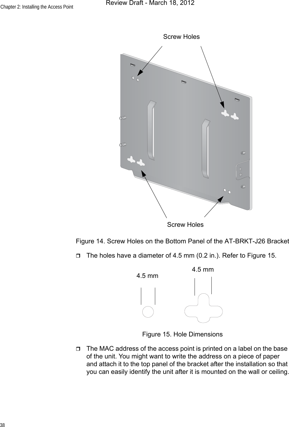 Chapter 2: Installing the Access Point38Figure 14. Screw Holes on the Bottom Panel of the AT-BRKT-J26 BracketThe holes have a diameter of 4.5 mm (0.2 in.). Refer to Figure 15.Figure 15. Hole DimensionsThe MAC address of the access point is printed on a label on the base of the unit. You might want to write the address on a piece of paper and attach it to the top panel of the bracket after the installation so that you can easily identify the unit after it is mounted on the wall or ceiling.Screw HolesScrew Holes4.5 mm 4.5 mmReview Draft - March 18, 2012